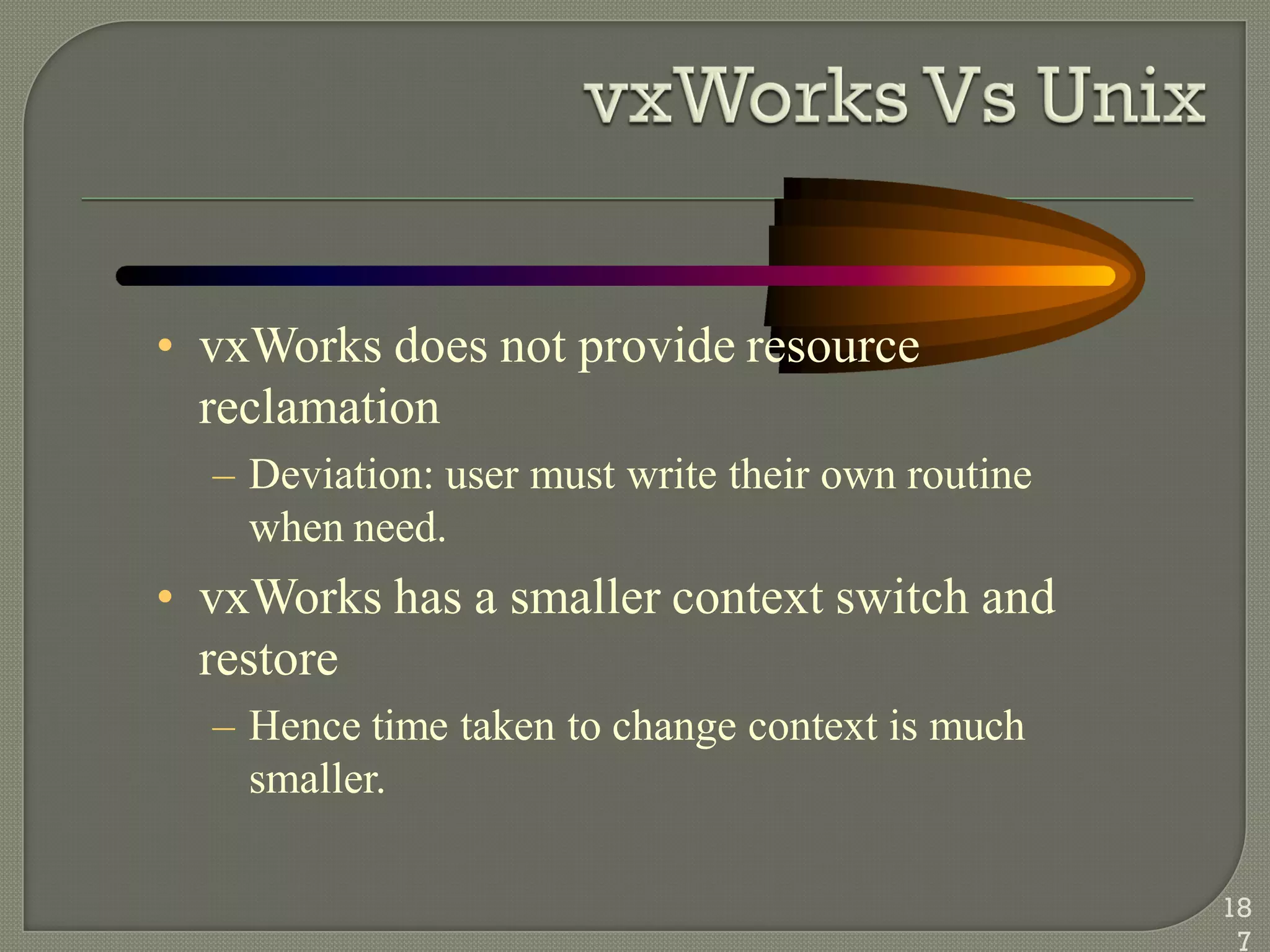 • vxWorks does not provide resource
reclamation
– Deviation: user must write their own routine
when need.
• vxWorks has a smaller context switch and
restore
– Hence time taken to change context is much
smaller.
18
7
 
