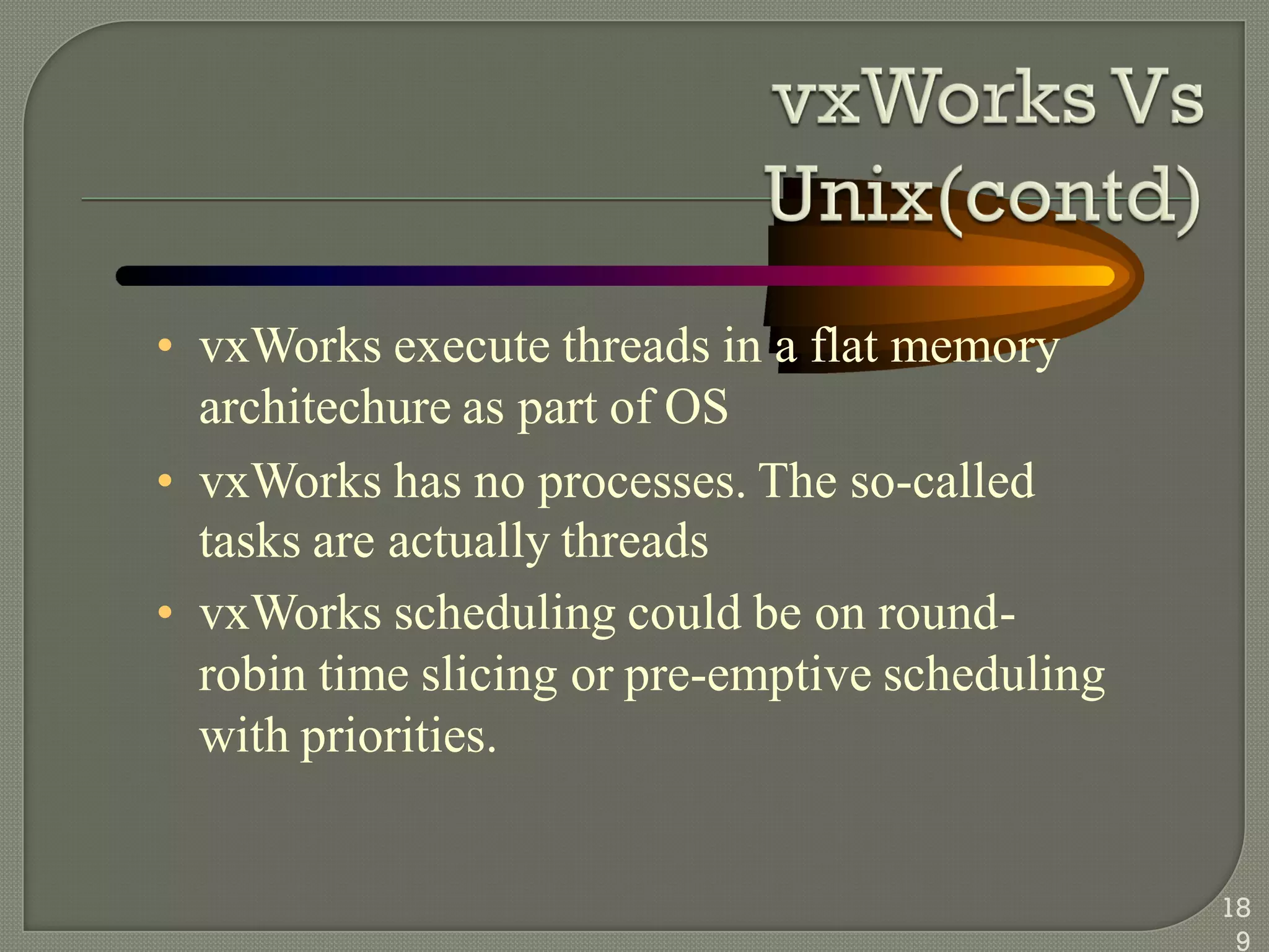 • vxWorks execute threads in a flat memory
architechure as part of OS
• vxWorks has no processes. The so-called
tasks are actually threads
• vxWorks scheduling could be on round-
robin time slicing or pre-emptive scheduling
with priorities.
18
9
 
