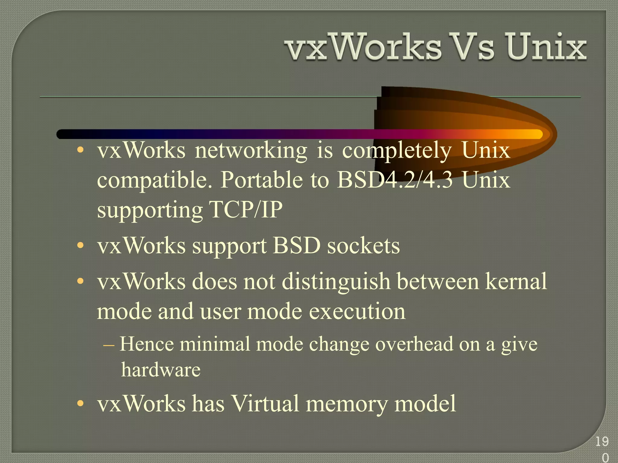 • vxWorks networking is completely Unix
compatible. Portable to BSD4.2/4.3 Unix
supporting TCP/IP
• vxWorks support BSD sockets
• vxWorks does not distinguish between kernal
mode and user mode execution
– Hence minimal mode change overhead on a give
hardware
• vxWorks has Virtual memory model
19
0
 