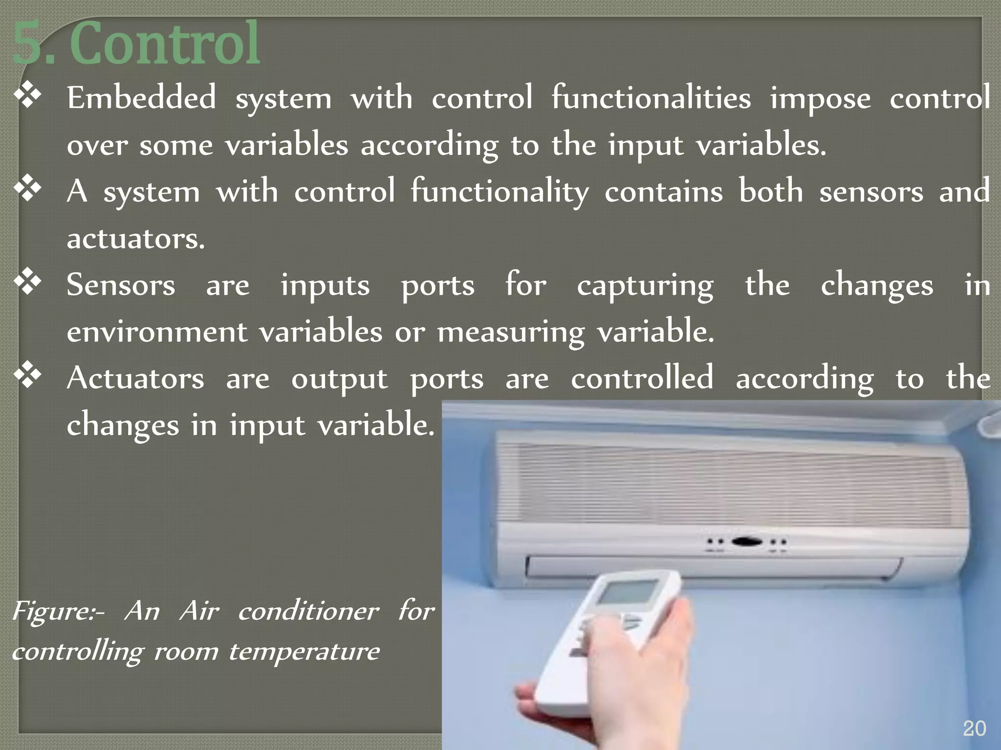 5. Control
 Embedded system with control functionalities impose control
over some variables according to the input variables.
 A system with control functionality contains both sensors and
actuators.
 Sensors are inputs ports for capturing the changes in
environment variables or measuring variable.
 Actuators are output ports are controlled according to the
changes in input variable.
Figure:- An Air conditioner for
controlling room temperature
20
 