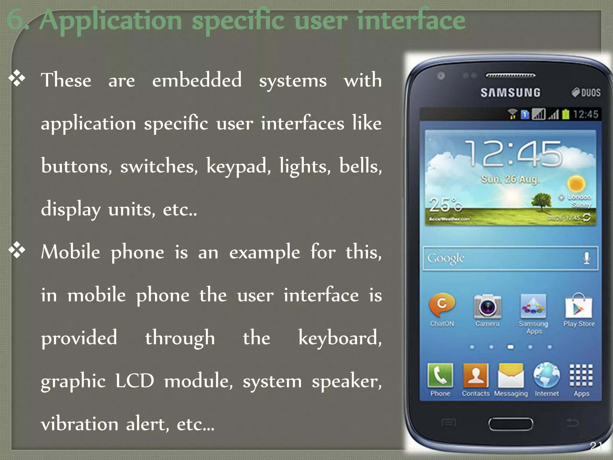 6. Application specific user interface
 These are embedded systems with
application specific user interfaces like
buttons, switches, keypad, lights, bells,
display units, etc..
 Mobile phone is an example for this,
in mobile phone the user interface is
provided through the keyboard,
graphic LCD module, system speaker,
vibration alert, etc…
21
 