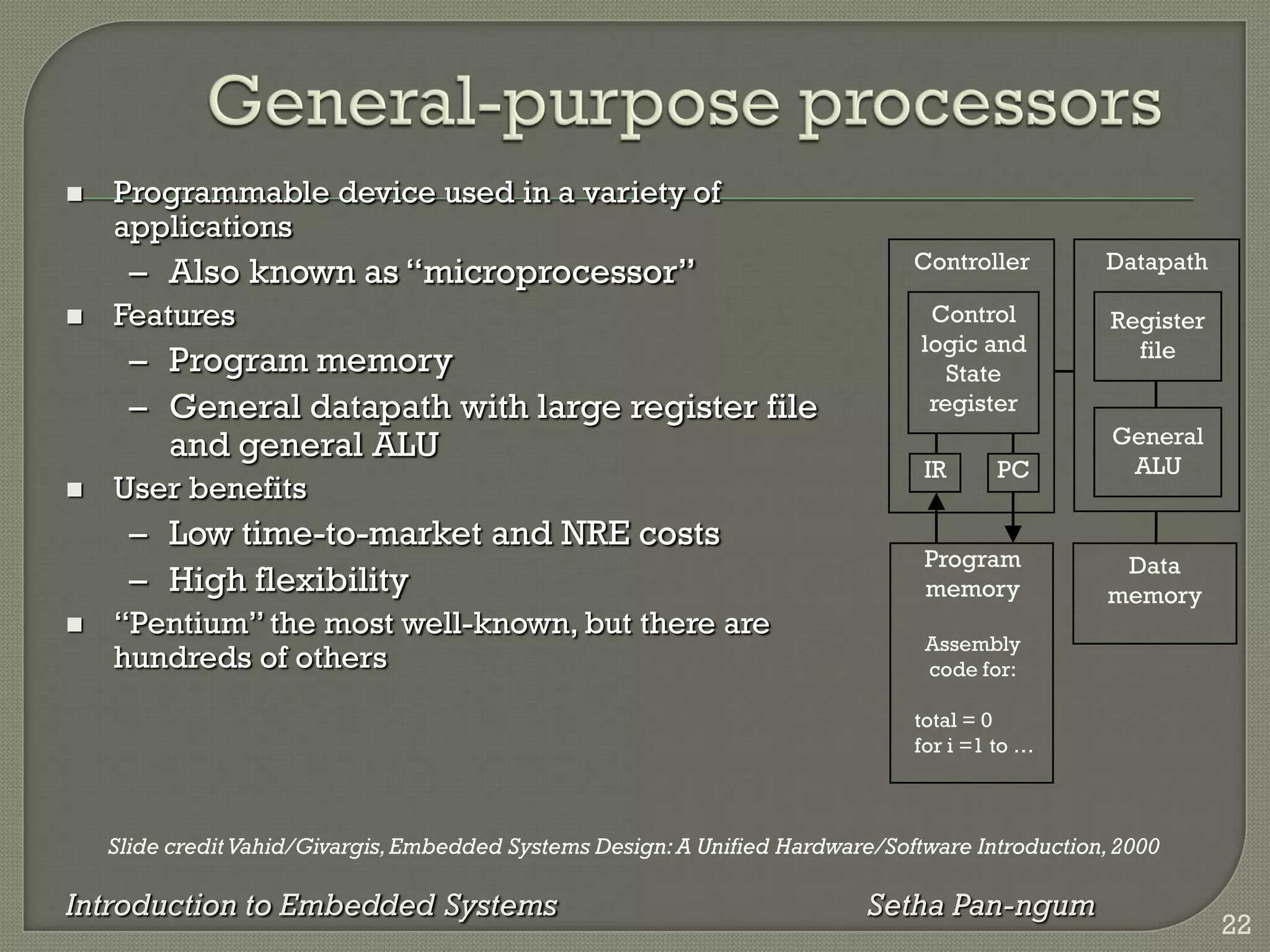 Slide credit Vahid/Givargis,Embedded Systems Design:A Unified Hardware/Software Introduction,2000
Introduction to Embedded Systems Setha Pan-ngum
 Programmable device used in a variety of
applications
– Also known as ―microprocessor‖
 Features
– Program memory
– General datapath with large register file
and general ALU
 User benefits
– Low time-to-market and NRE costs
– High flexibility
 ―Pentium‖ the most well-known, but there are
hundreds of others
IR PC
Register
file
General
ALU
Datapath
Controller
Program
memory
Assembly
code for:
total = 0
for i =1 to …
Control
logic and
State
register
Data
memory
22
 