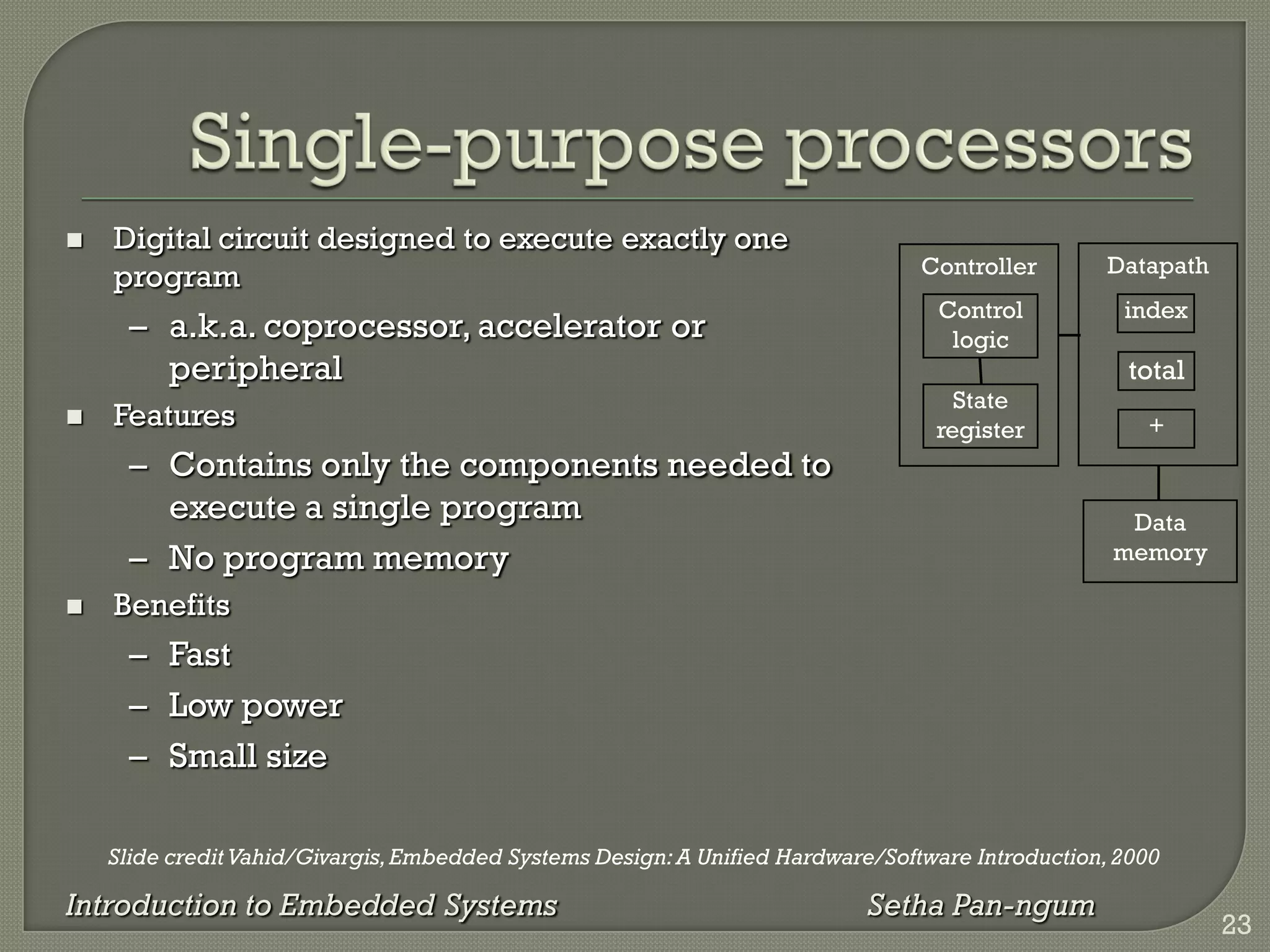 Slide credit Vahid/Givargis,Embedded Systems Design:A Unified Hardware/Software Introduction,2000
Introduction to Embedded Systems Setha Pan-ngum
 Digital circuit designed to execute exactly one
program
– a.k.a. coprocessor, accelerator or
peripheral
 Features
– Contains only the components needed to
execute a single program
– No program memory
 Benefits
– Fast
– Low power
– Small size
Datapath
Controller
Control
logic
State
register
Data
memory
index
total
+
23
 