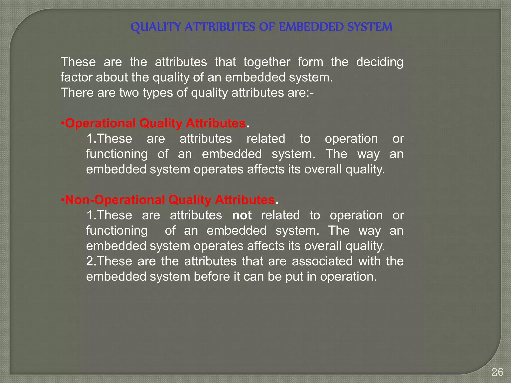 QUALITY ATTRIBUTES OF EMBEDDED SYSTEM
These are the attributes that together form the deciding
factor about the quality of an embedded system.
There are two types of quality attributes are:-
•Operational Quality Attributes.
1.These are attributes related to operation or
functioning of an embedded system. The way an
embedded system operates affects its overall quality.
•Non-Operational Quality Attributes.
1.These are attributes not related to operation or
functioning of an embedded system. The way an
embedded system operates affects its overall quality.
2.These are the attributes that are associated with the
embedded system before it can be put in operation.
26
 