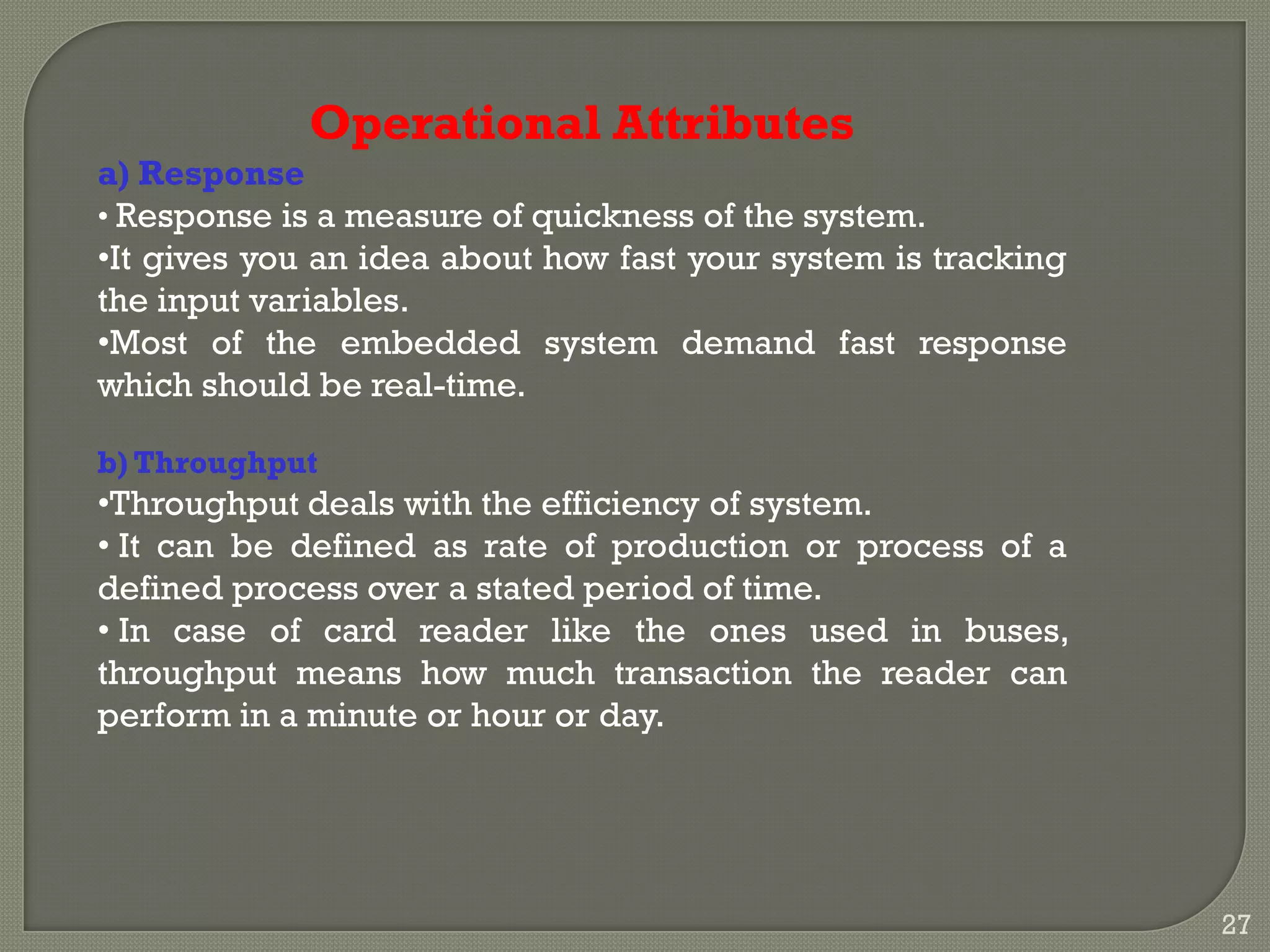 Operational Attributes
a) Response
• Response is a measure of quickness of the system.
•It gives you an idea about how fast your system is tracking
the input variables.
•Most of the embedded system demand fast response
which should be real-time.
b) Throughput
•Throughput deals with the efficiency of system.
• It can be defined as rate of production or process of a
defined process over a stated period of time.
• In case of card reader like the ones used in buses,
throughput means how much transaction the reader can
perform in a minute or hour or day.
27
 