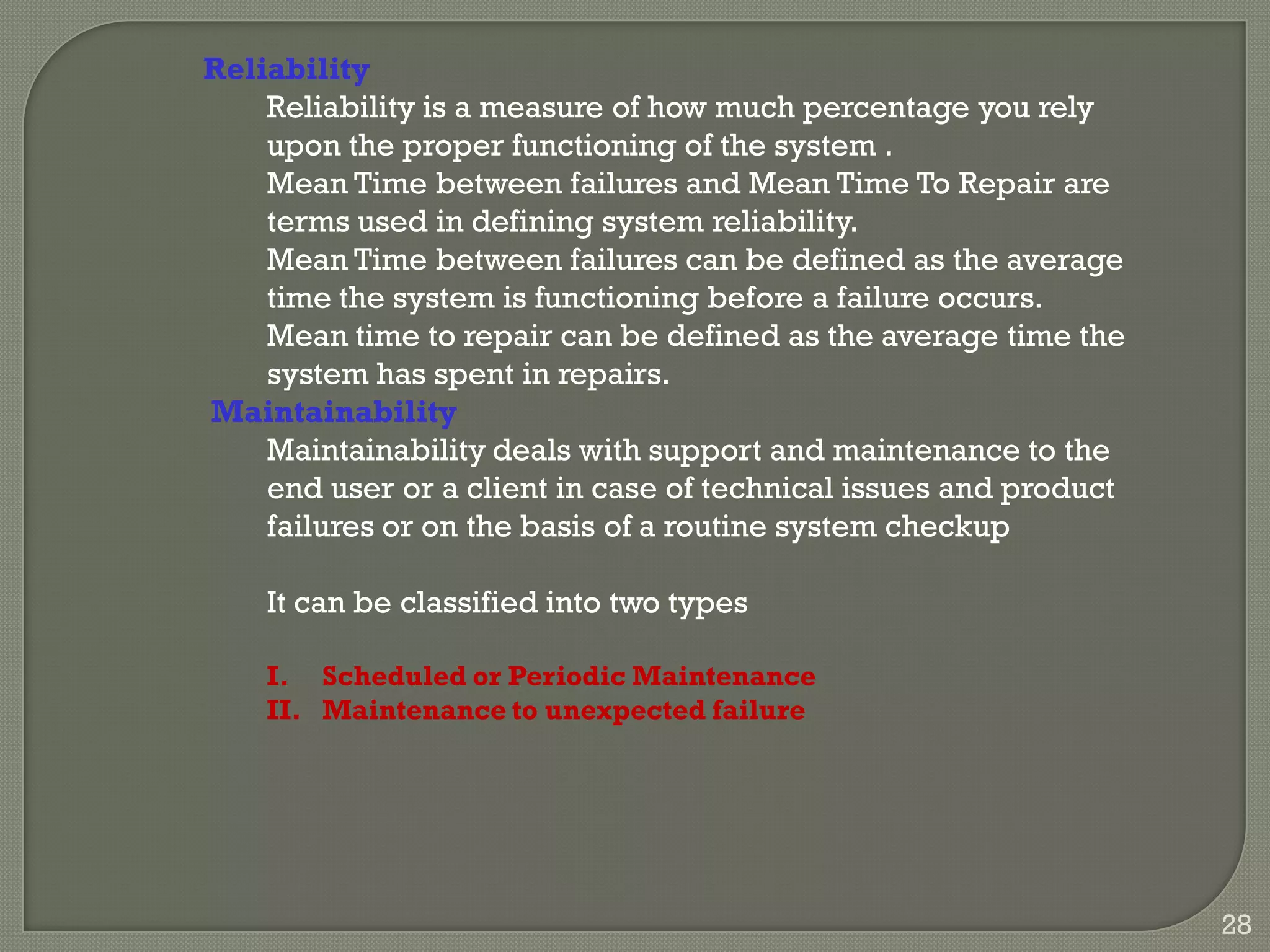 Reliability
Reliability is a measure of how much percentage you rely
upon the proper functioning of the system .
Mean Time between failures and Mean Time To Repair are
terms used in defining system reliability.
Mean Time between failures can be defined as the average
time the system is functioning before a failure occurs.
Mean time to repair can be defined as the average time the
system has spent in repairs.
Maintainability
Maintainability deals with support and maintenance to the
end user or a client in case of technical issues and product
failures or on the basis of a routine system checkup
It can be classified into two types
I. Scheduled or Periodic Maintenance
II. Maintenance to unexpected failure
28
 