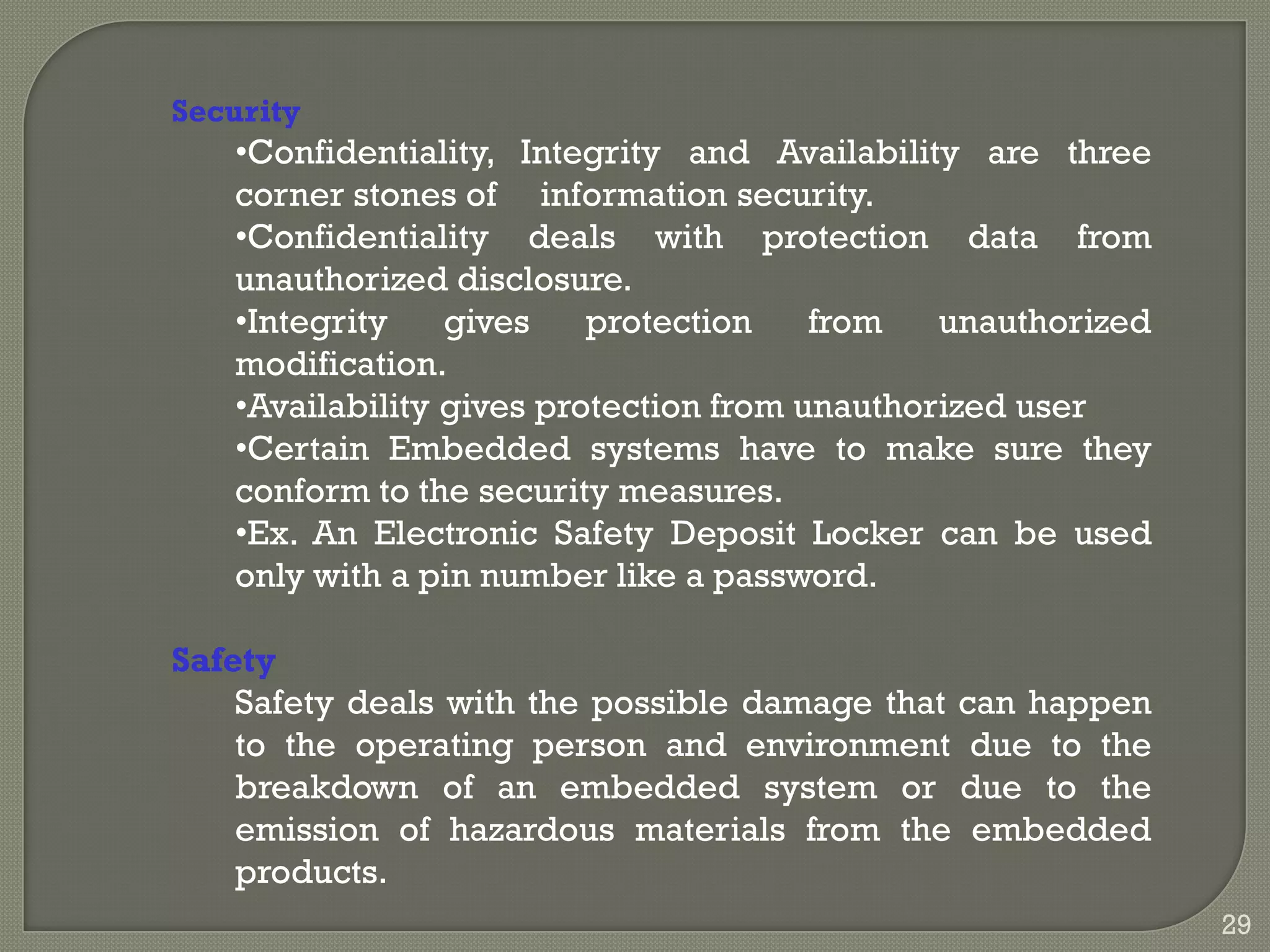Security
•Confidentiality, Integrity and Availability are three
corner stones of information security.
•Confidentiality deals with protection data from
unauthorized disclosure.
•Integrity gives protection from unauthorized
modification.
•Availability gives protection from unauthorized user
•Certain Embedded systems have to make sure they
conform to the security measures.
•Ex. An Electronic Safety Deposit Locker can be used
only with a pin number like a password.
Safety
Safety deals with the possible damage that can happen
to the operating person and environment due to the
breakdown of an embedded system or due to the
emission of hazardous materials from the embedded
products.
29
 