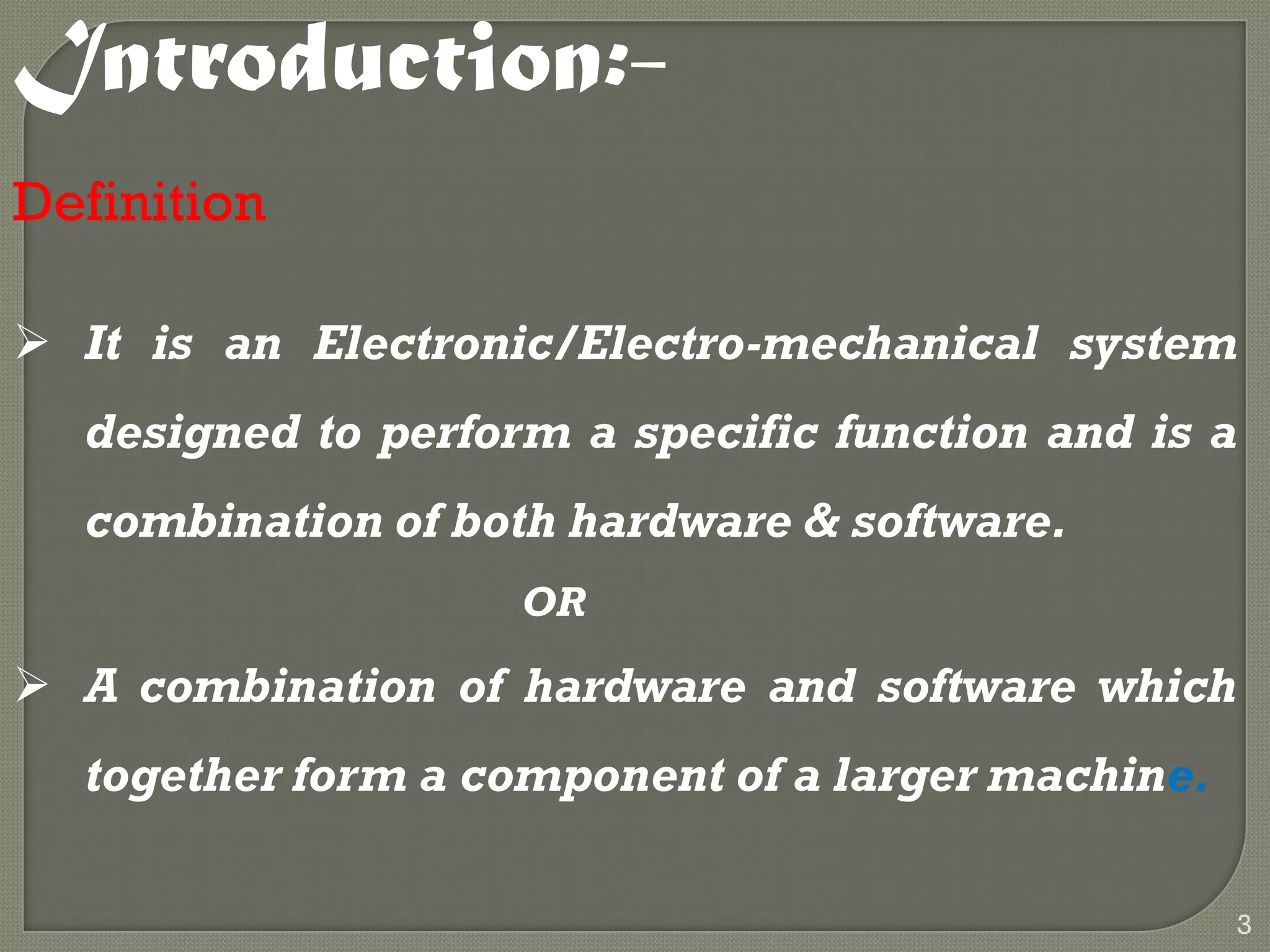 Introduction:-
Definition
 It is an Electronic/Electro-mechanical system
designed to perform a specific function and is a
combination of both hardware & software.
OR
 A combination of hardware and software which
together form a component of a larger machine.
3
 