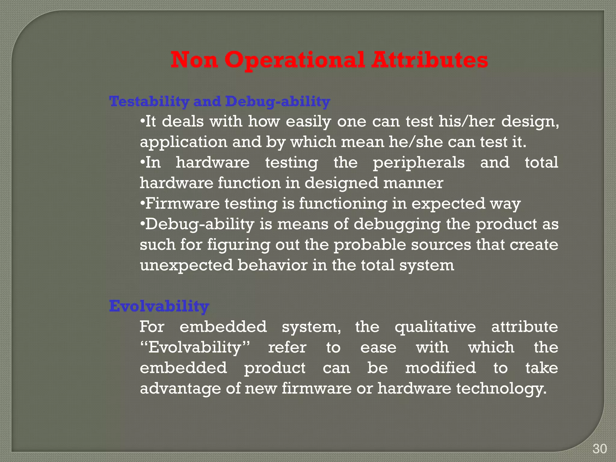 Non Operational Attributes
Testability and Debug-ability
•It deals with how easily one can test his/her design,
application and by which mean he/she can test it.
•In hardware testing the peripherals and total
hardware function in designed manner
•Firmware testing is functioning in expected way
•Debug-ability is means of debugging the product as
such for figuring out the probable sources that create
unexpected behavior in the total system
Evolvability
For embedded system, the qualitative attribute
―Evolvability‖ refer to ease with which the
embedded product can be modified to take
advantage of new firmware or hardware technology.
30
 