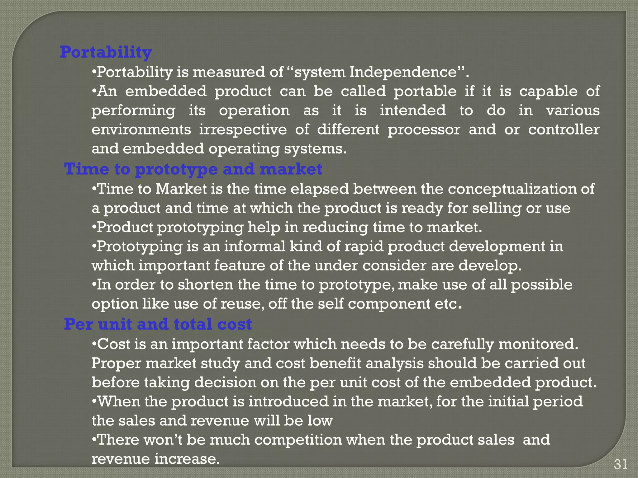 Portability
•Portability is measured of ―system Independence‖.
•An embedded product can be called portable if it is capable of
performing its operation as it is intended to do in various
environments irrespective of different processor and or controller
and embedded operating systems.
Time to prototype and market
•Time to Market is the time elapsed between the conceptualization of
a product and time at which the product is ready for selling or use
•Product prototyping help in reducing time to market.
•Prototyping is an informal kind of rapid product development in
which important feature of the under consider are develop.
•In order to shorten the time to prototype, make use of all possible
option like use of reuse, off the self component etc.
Per unit and total cost
•Cost is an important factor which needs to be carefully monitored.
Proper market study and cost benefit analysis should be carried out
before taking decision on the per unit cost of the embedded product.
•When the product is introduced in the market, for the initial period
the sales and revenue will be low
•There won’t be much competition when the product sales and
revenue increase. 31
 