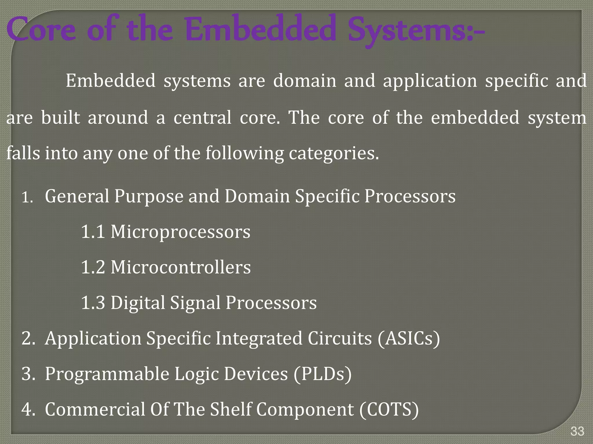 Core of the Embedded Systems:-
Embedded systems are domain and application specific and
are built around a central core. The core of the embedded system
falls into any one of the following categories.
1. General Purpose and Domain Specific Processors
1.1 Microprocessors
1.2 Microcontrollers
1.3 Digital Signal Processors
2. Application Specific Integrated Circuits (ASICs)
3. Programmable Logic Devices (PLDs)
4. Commercial Of The Shelf Component (COTS)
33
 