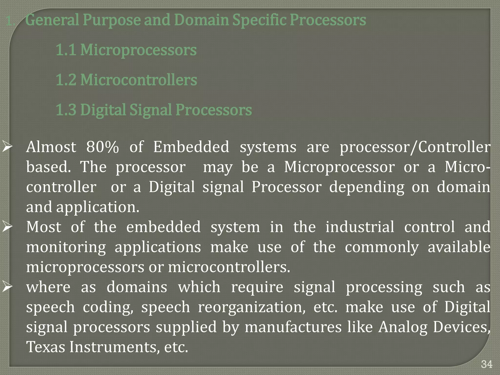 1. General Purpose and Domain Specific Processors
1.1 Microprocessors
1.2 Microcontrollers
1.3 Digital Signal Processors
 Almost 80% of Embedded systems are processor/Controller
based. The processor may be a Microprocessor or a Micro-
controller or a Digital signal Processor depending on domain
and application.
 Most of the embedded system in the industrial control and
monitoring applications make use of the commonly available
microprocessors or microcontrollers.
 where as domains which require signal processing such as
speech coding, speech reorganization, etc. make use of Digital
signal processors supplied by manufactures like Analog Devices,
Texas Instruments, etc.
34
 