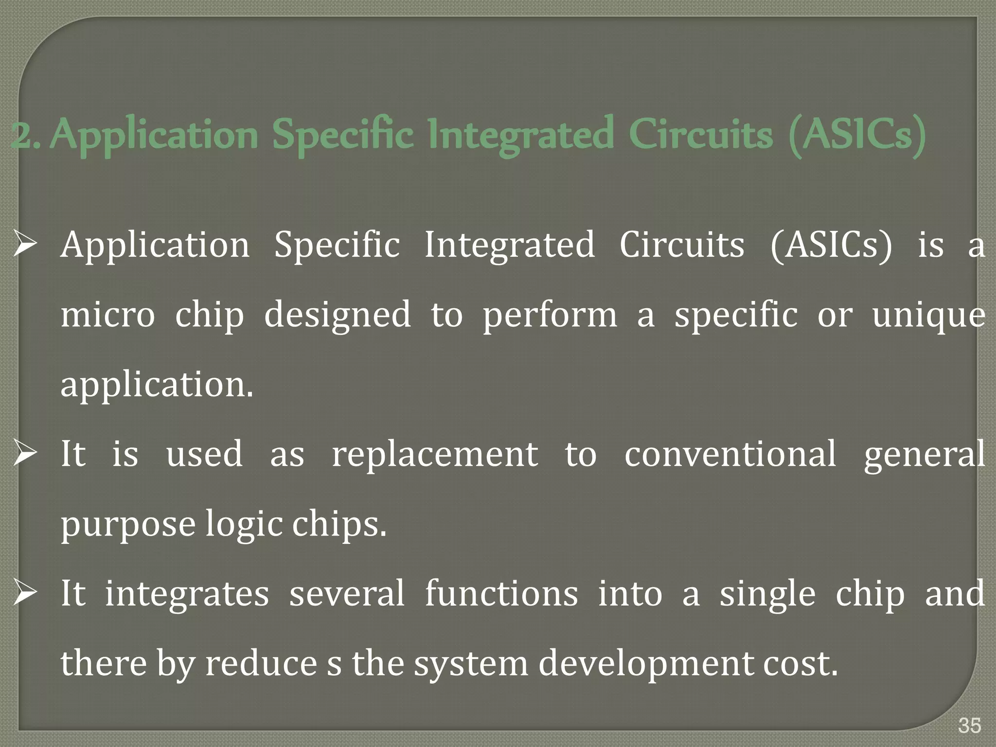 2. Application Specific Integrated Circuits (ASICs)
 Application Specific Integrated Circuits (ASICs) is a
micro chip designed to perform a specific or unique
application.
 It is used as replacement to conventional general
purpose logic chips.
 It integrates several functions into a single chip and
there by reduce s the system development cost.
35
 