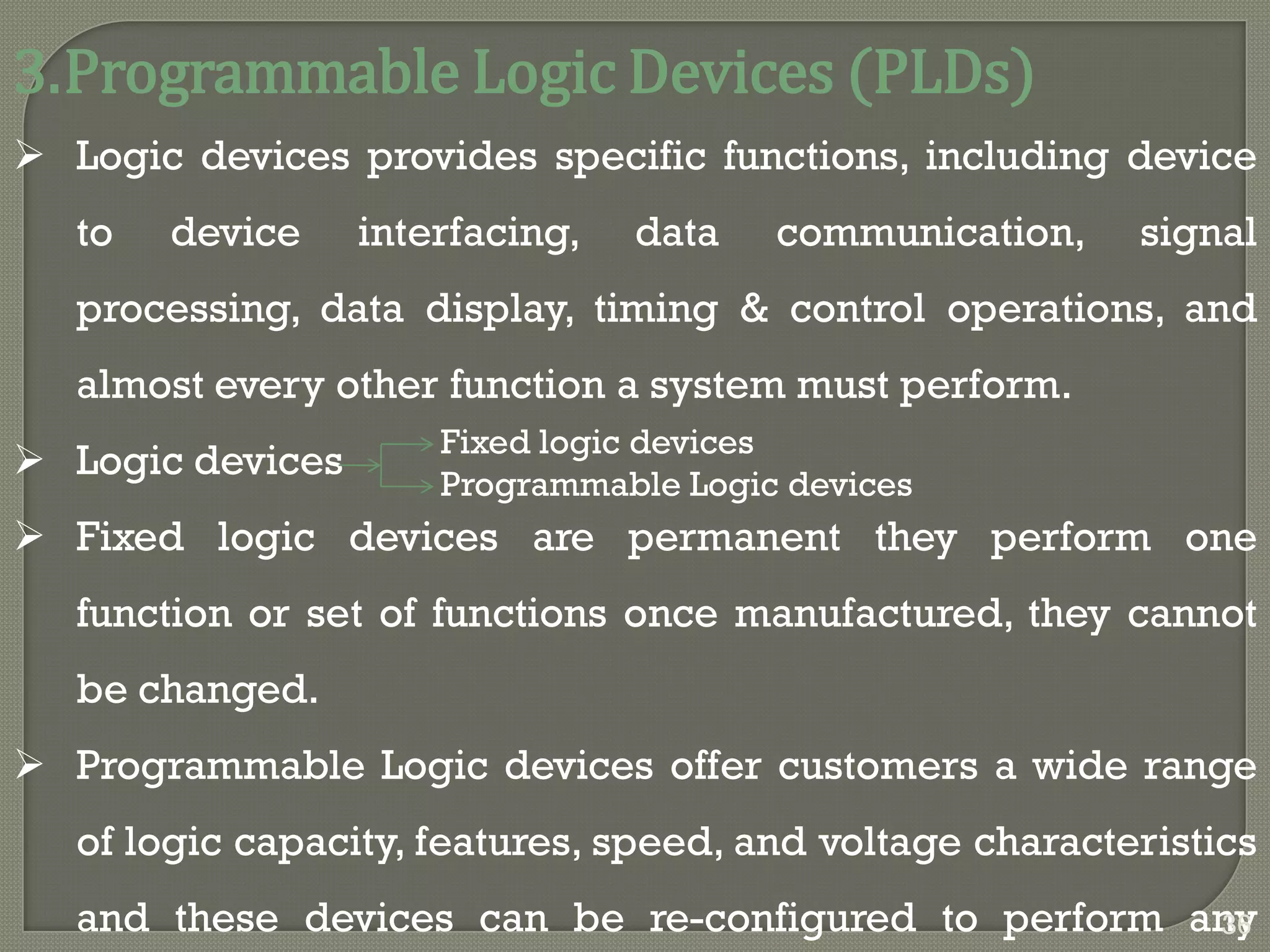 3.Programmable Logic Devices (PLDs)
 Logic devices provides specific functions, including device
to device interfacing, data communication, signal
processing, data display, timing & control operations, and
almost every other function a system must perform.
 Logic devices
 Fixed logic devices are permanent they perform one
function or set of functions once manufactured, they cannot
be changed.
 Programmable Logic devices offer customers a wide range
of logic capacity, features, speed, and voltage characteristics
and these devices can be re-configured to perform any
Fixed logic devices
Programmable Logic devices
36
 