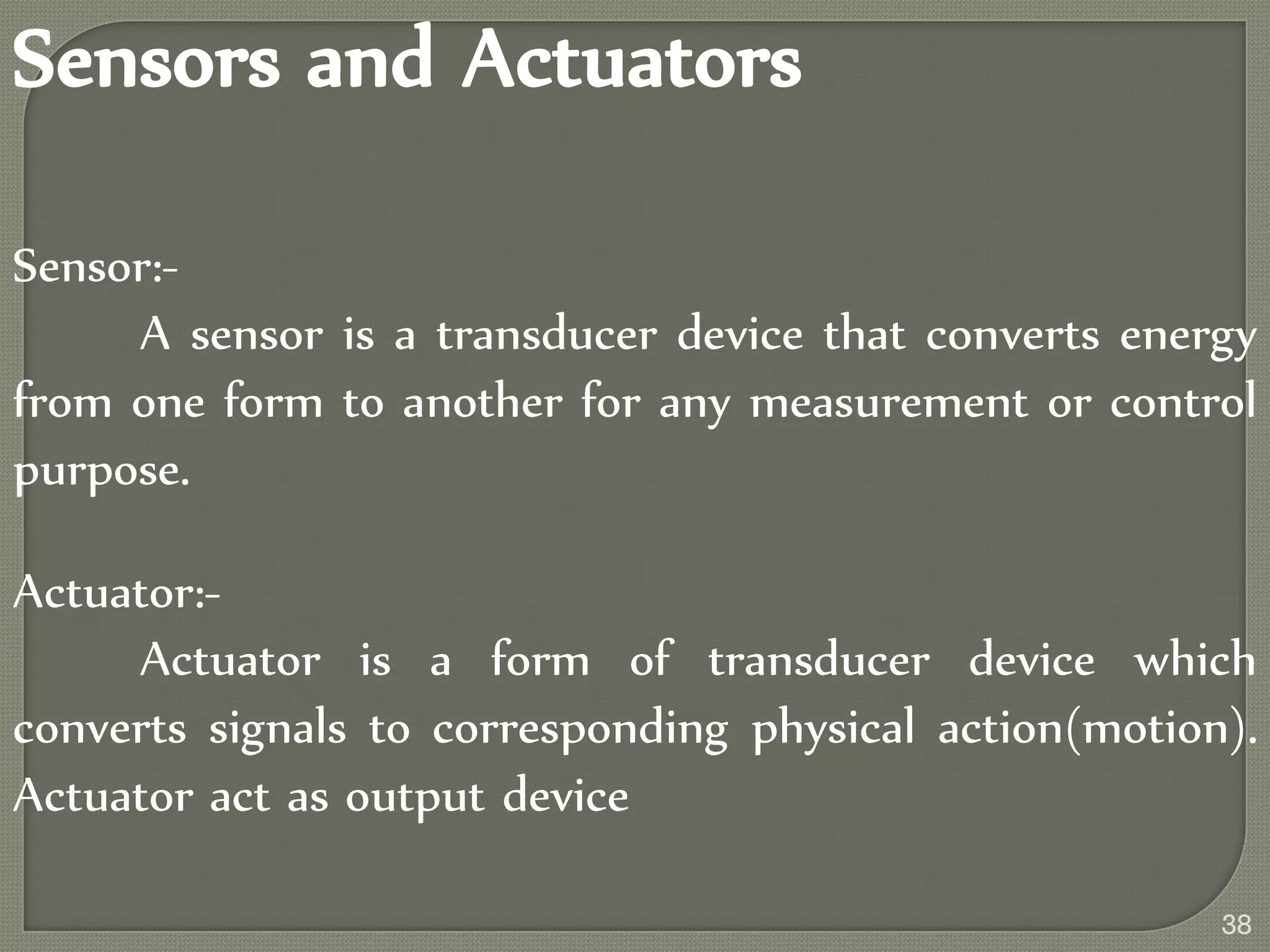 Sensors and Actuators
Sensor:-
A sensor is a transducer device that converts energy
from one form to another for any measurement or control
purpose.
Actuator:-
Actuator is a form of transducer device which
converts signals to corresponding physical action(motion).
Actuator act as output device
38
 