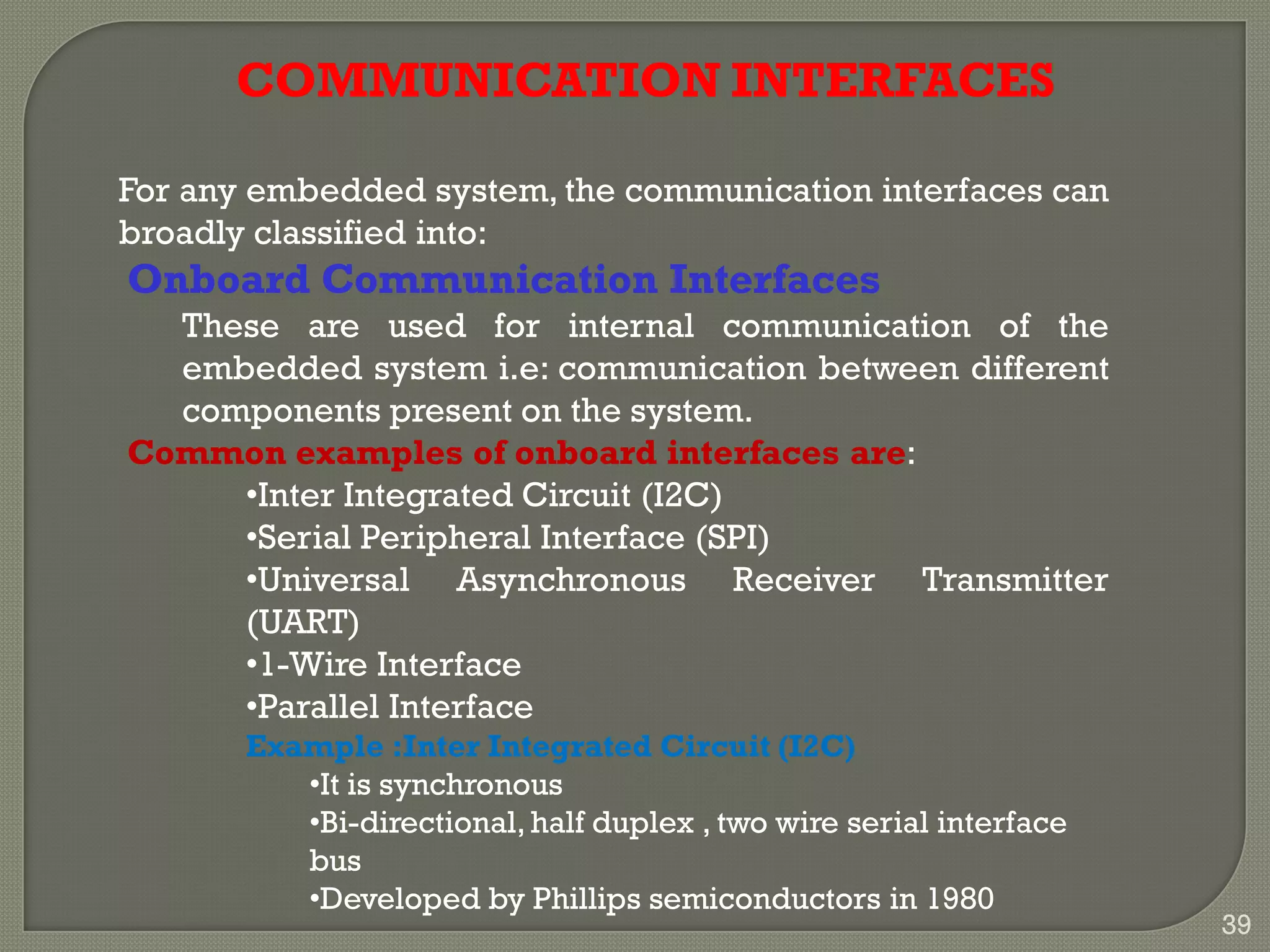 COMMUNICATION INTERFACES
For any embedded system, the communication interfaces can
broadly classified into:
Onboard Communication Interfaces
These are used for internal communication of the
embedded system i.e: communication between different
components present on the system.
Common examples of onboard interfaces are:
•Inter Integrated Circuit (I2C)
•Serial Peripheral Interface (SPI)
•Universal Asynchronous Receiver Transmitter
(UART)
•1-Wire Interface
•Parallel Interface
Example :Inter Integrated Circuit (I2C)
•It is synchronous
•Bi-directional,half duplex , two wire serial interface
bus
•Developed by Phillips semiconductors in 1980
39
 
