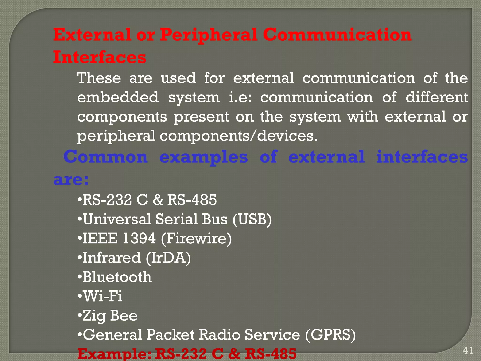 External or Peripheral Communication
Interfaces
These are used for external communication of the
embedded system i.e: communication of different
components present on the system with external or
peripheral components/devices.
Common examples of external interfaces
are:
•RS-232 C & RS-485
•Universal Serial Bus (USB)
•IEEE 1394 (Firewire)
•Infrared (IrDA)
•Bluetooth
•Wi-Fi
•Zig Bee
•General Packet Radio Service (GPRS)
Example: RS-232 C & RS-485 41
 