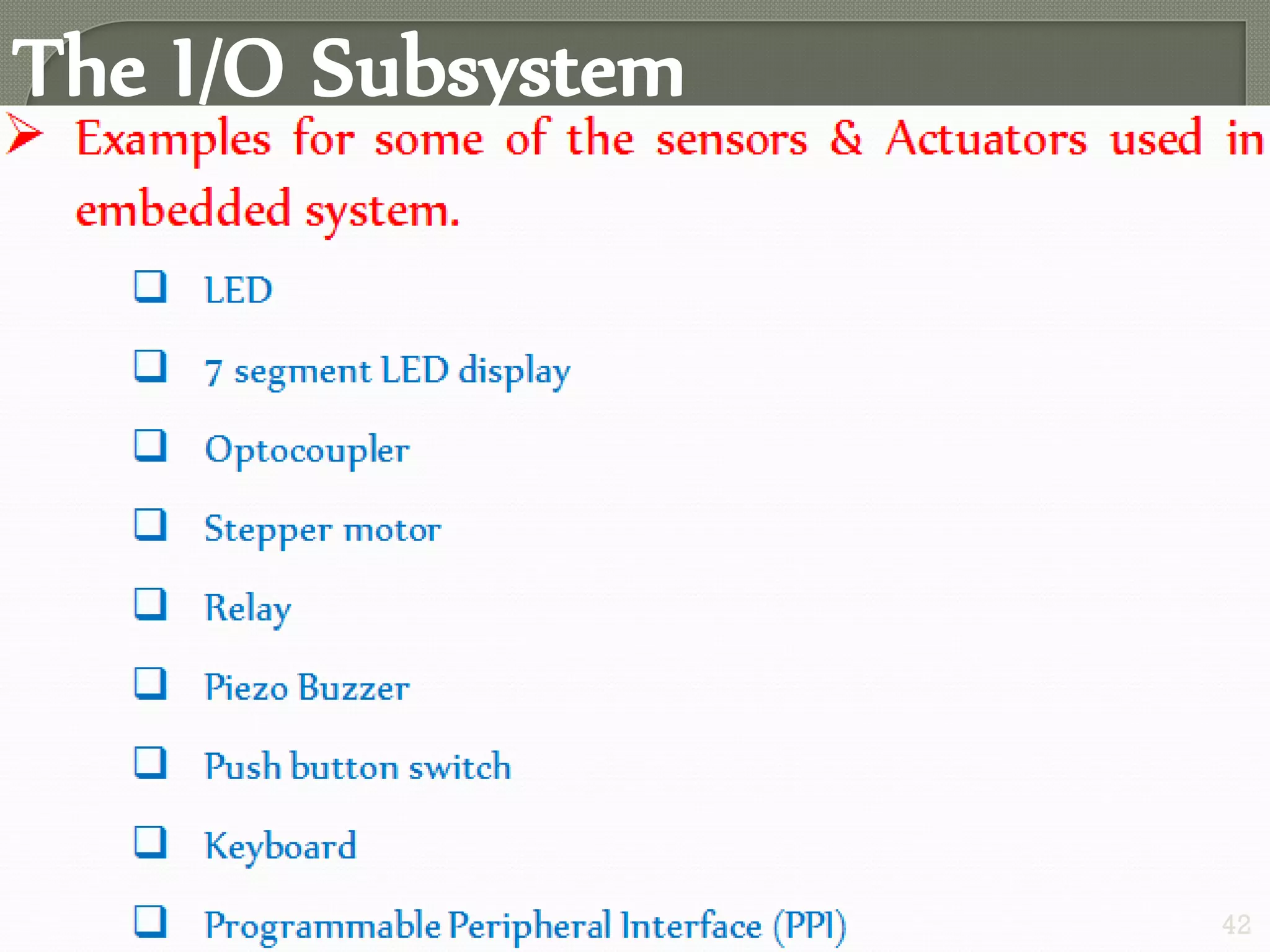 The I/O Subsystem
 The I/O Subsystem of the embedded system facilitates the
interaction of the embedded system with the external world.
Interaction happens through the sensors and actuators
connected to the input and output ports respectively of the
embedded system.
 The sensors may not be directly interfaced with input ports,
instead they may be interfaced through signal conditioning
and translating like ADC, optocouplers, etc..
42
 