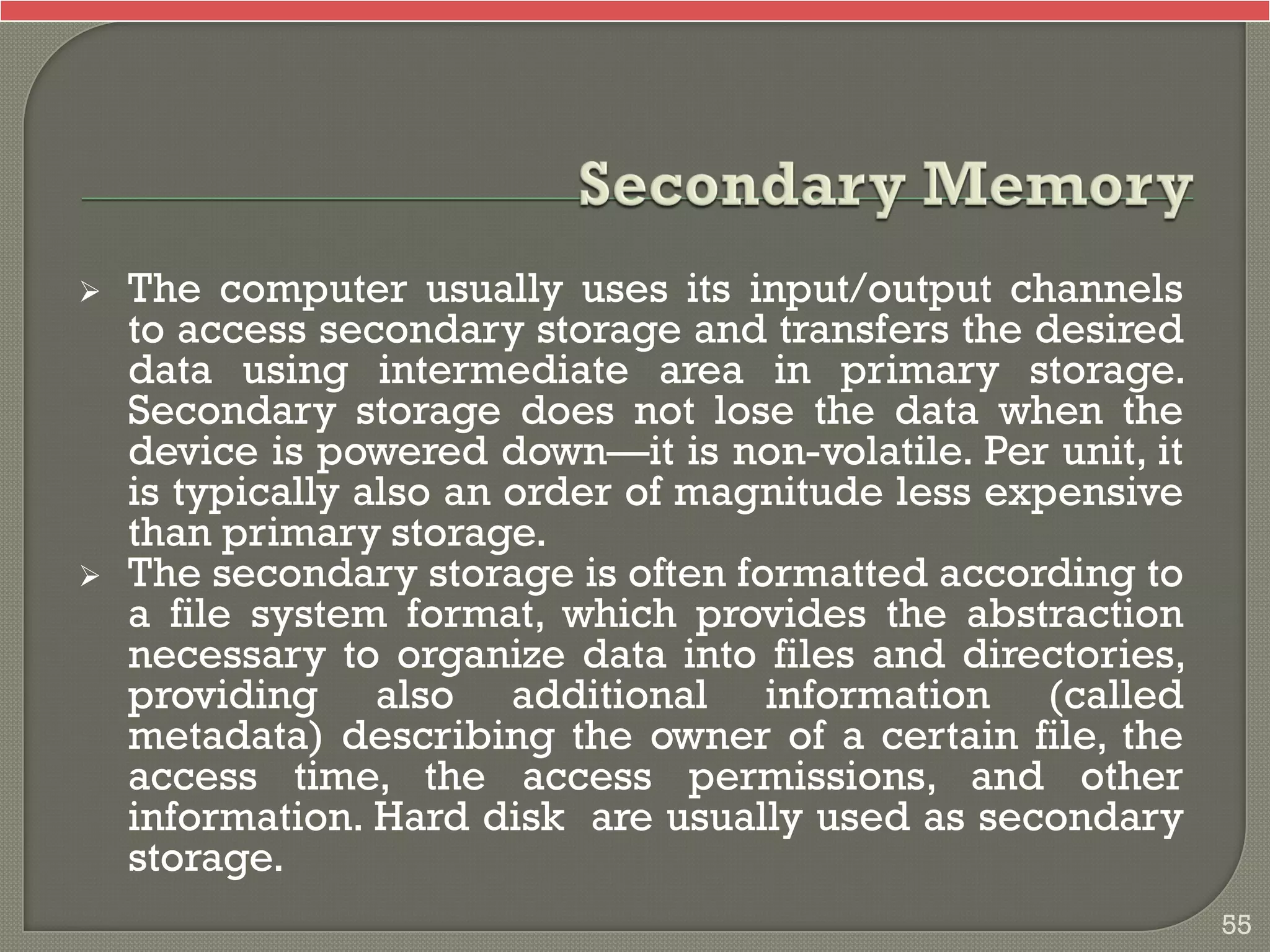  The computer usually uses its input/output channels
to access secondary storage and transfers the desired
data using intermediate area in primary storage.
Secondary storage does not lose the data when the
device is powered down—it is non-volatile. Per unit, it
is typically also an order of magnitude less expensive
than primary storage.
 The secondary storage is often formatted according to
a file system format, which provides the abstraction
necessary to organize data into files and directories,
providing also additional information (called
metadata) describing the owner of a certain file, the
access time, the access permissions, and other
information. Hard disk are usually used as secondary
storage.
55
 