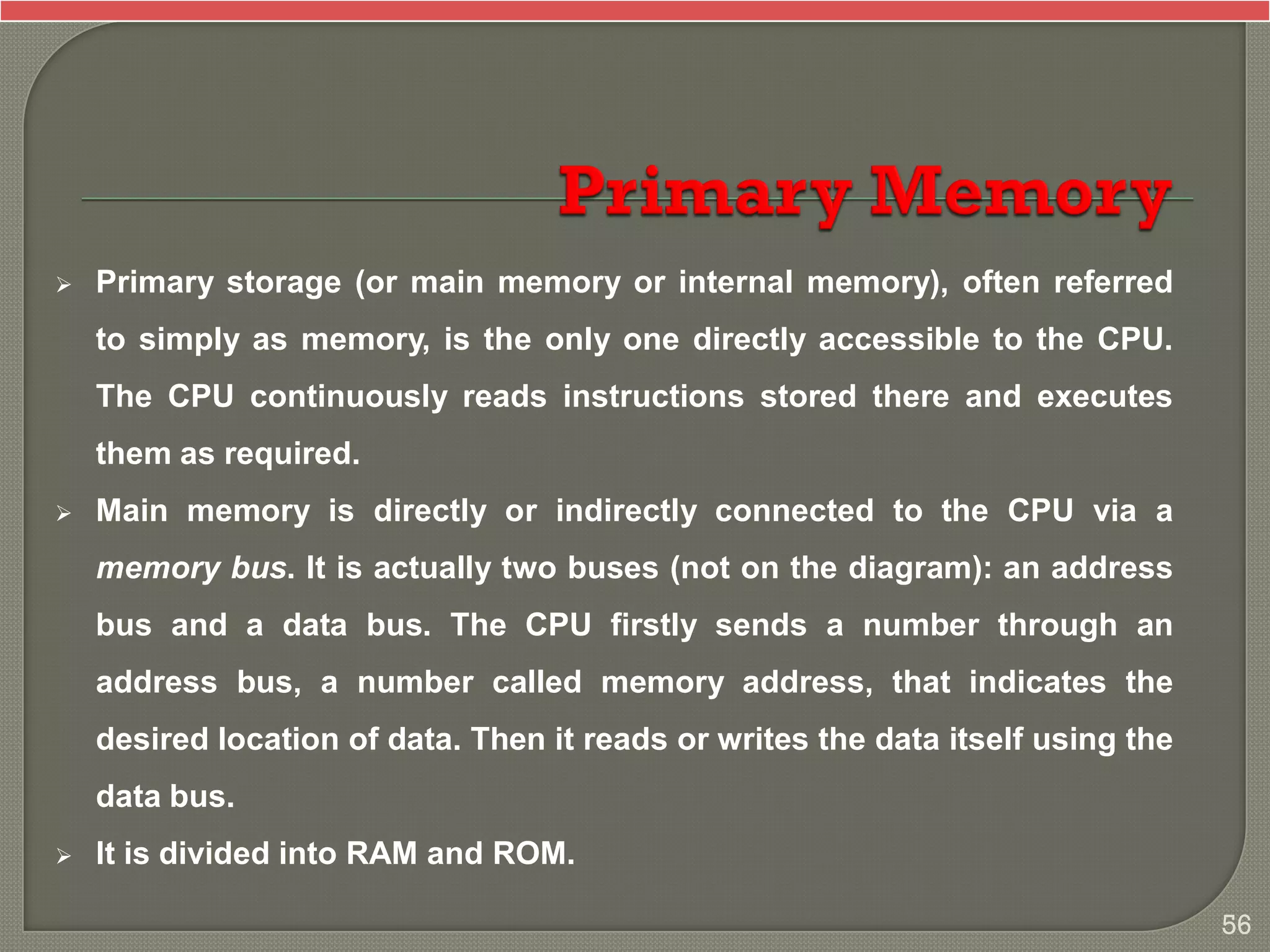  Primary storage (or main memory or internal memory), often referred
to simply as memory, is the only one directly accessible to the CPU.
The CPU continuously reads instructions stored there and executes
them as required.
 Main memory is directly or indirectly connected to the CPU via a
memory bus. It is actually two buses (not on the diagram): an address
bus and a data bus. The CPU firstly sends a number through an
address bus, a number called memory address, that indicates the
desired location of data. Then it reads or writes the data itself using the
data bus.
 It is divided into RAM and ROM.
56
 