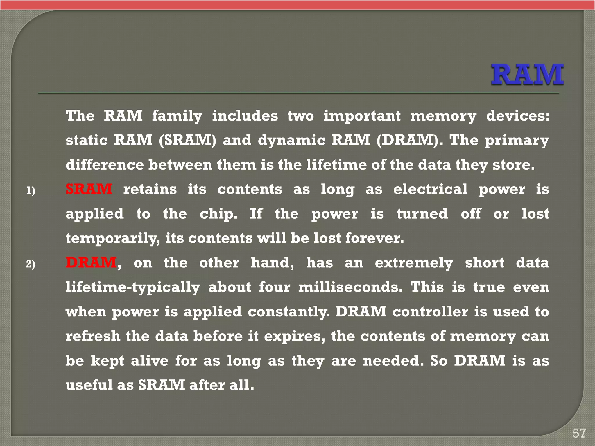 The RAM family includes two important memory devices:
static RAM (SRAM) and dynamic RAM (DRAM). The primary
difference between them is the lifetime of the data they store.
1) SRAM retains its contents as long as electrical power is
applied to the chip. If the power is turned off or lost
temporarily, its contents will be lost forever.
2) DRAM, on the other hand, has an extremely short data
lifetime-typically about four milliseconds. This is true even
when power is applied constantly. DRAM controller is used to
refresh the data before it expires, the contents of memory can
be kept alive for as long as they are needed. So DRAM is as
useful as SRAM after all.
57
 