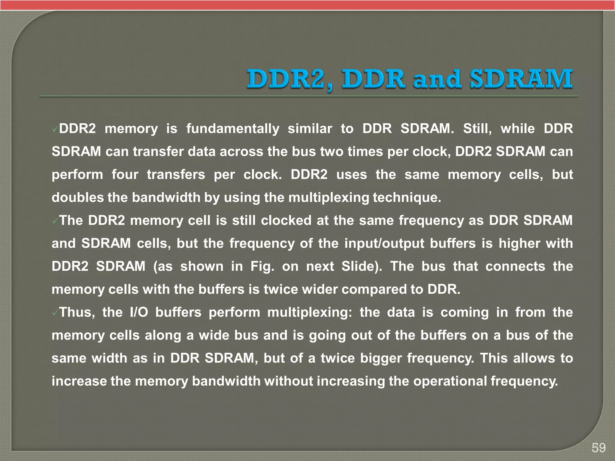 DDR2 memory is fundamentally similar to DDR SDRAM. Still, while DDR
SDRAM can transfer data across the bus two times per clock, DDR2 SDRAM can
perform four transfers per clock. DDR2 uses the same memory cells, but
doubles the bandwidth by using the multiplexing technique.
The DDR2 memory cell is still clocked at the same frequency as DDR SDRAM
and SDRAM cells, but the frequency of the input/output buffers is higher with
DDR2 SDRAM (as shown in Fig. on next Slide). The bus that connects the
memory cells with the buffers is twice wider compared to DDR.
Thus, the I/O buffers perform multiplexing: the data is coming in from the
memory cells along a wide bus and is going out of the buffers on a bus of the
same width as in DDR SDRAM, but of a twice bigger frequency. This allows to
increase the memory bandwidth without increasing the operational frequency.
59
 