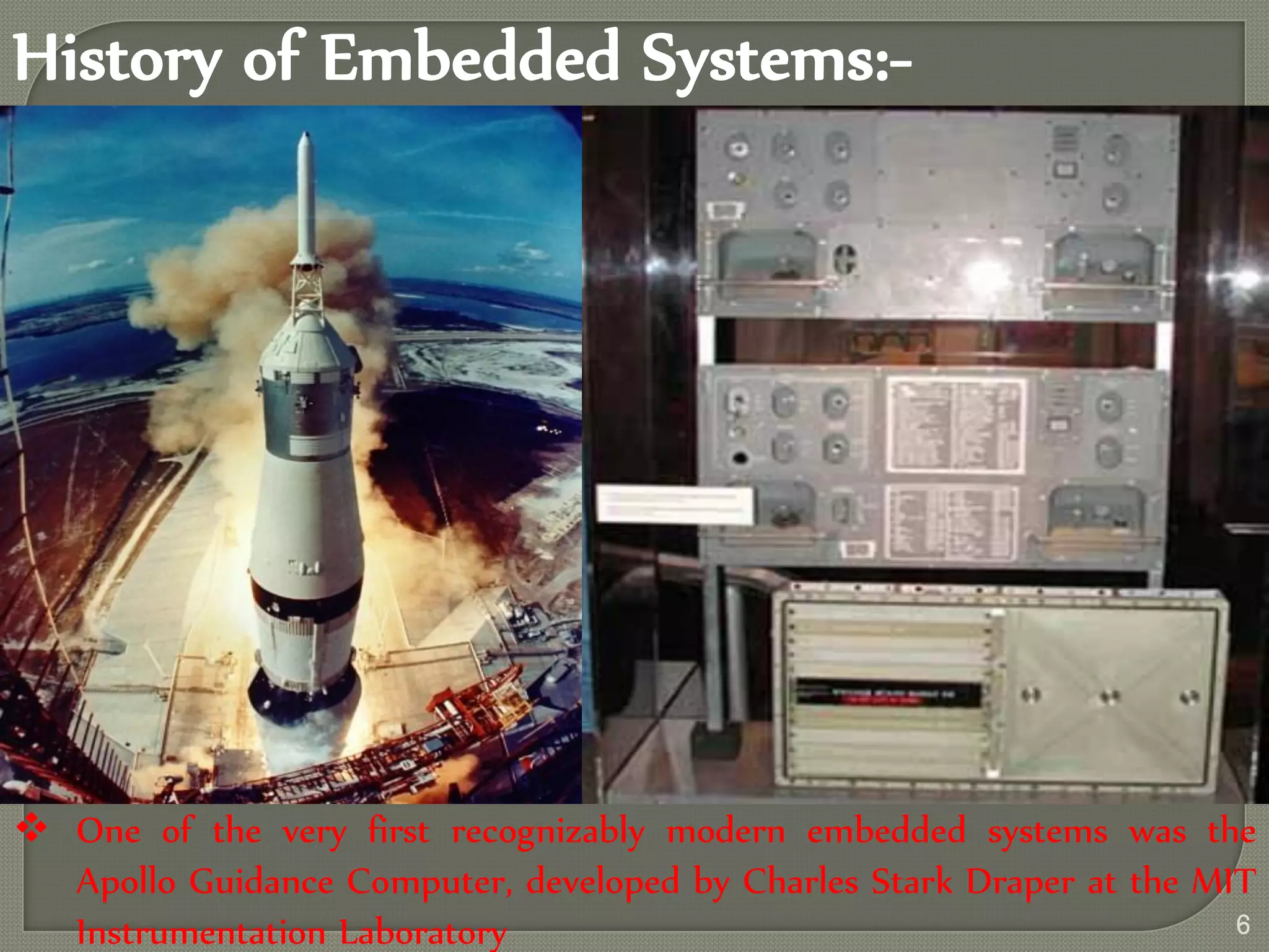 History of Embedded Systems:-
 One of the very first recognizably modern embedded systems was the
Apollo Guidance Computer, developed by Charles Stark Draper at the MIT
Instrumentation Laboratory 6
 