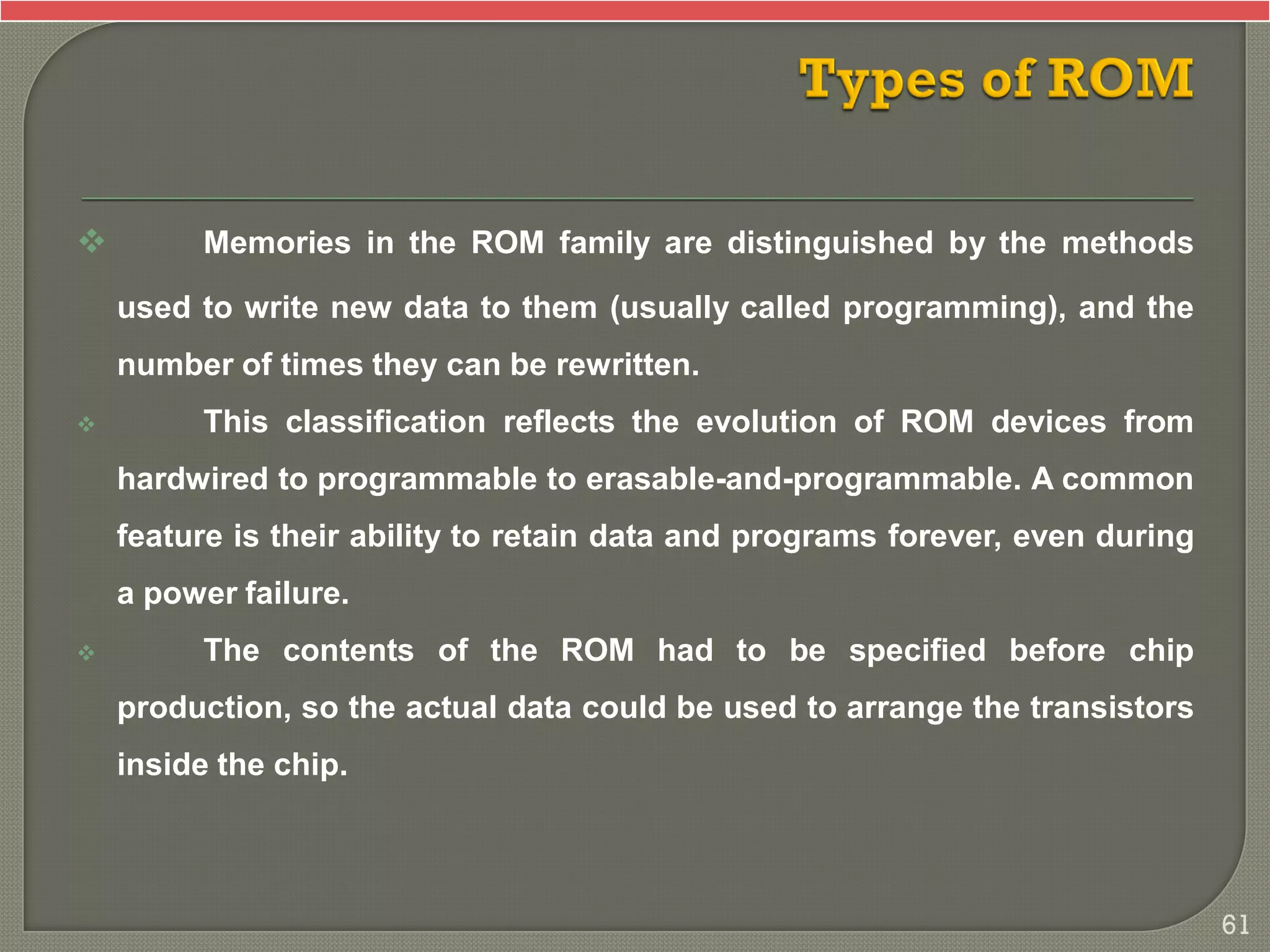  Memories in the ROM family are distinguished by the methods
used to write new data to them (usually called programming), and the
number of times they can be rewritten.
 This classification reflects the evolution of ROM devices from
hardwired to programmable to erasable-and-programmable. A common
feature is their ability to retain data and programs forever, even during
a power failure.
 The contents of the ROM had to be specified before chip
production, so the actual data could be used to arrange the transistors
inside the chip.
61
 