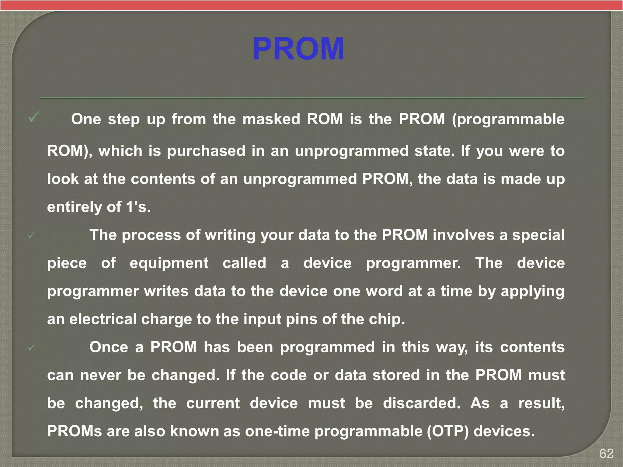  One step up from the masked ROM is the PROM (programmable
ROM), which is purchased in an unprogrammed state. If you were to
look at the contents of an unprogrammed PROM, the data is made up
entirely of 1's.
 The process of writing your data to the PROM involves a special
piece of equipment called a device programmer. The device
programmer writes data to the device one word at a time by applying
an electrical charge to the input pins of the chip.
 Once a PROM has been programmed in this way, its contents
can never be changed. If the code or data stored in the PROM must
be changed, the current device must be discarded. As a result,
PROMs are also known as one-time programmable (OTP) devices.
PROM
62
 