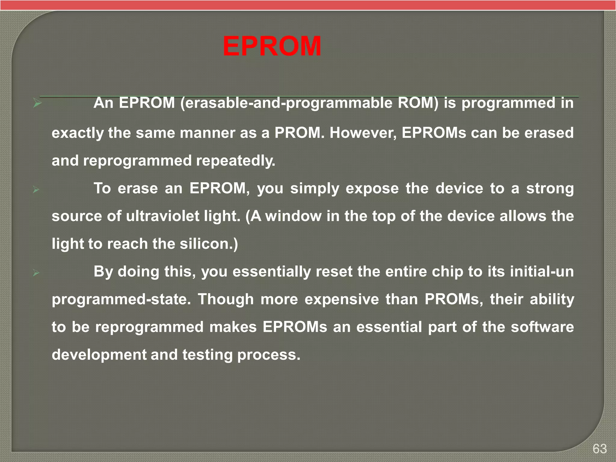  An EPROM (erasable-and-programmable ROM) is programmed in
exactly the same manner as a PROM. However, EPROMs can be erased
and reprogrammed repeatedly.
 To erase an EPROM, you simply expose the device to a strong
source of ultraviolet light. (A window in the top of the device allows the
light to reach the silicon.)
 By doing this, you essentially reset the entire chip to its initial-un
programmed-state. Though more expensive than PROMs, their ability
to be reprogrammed makes EPROMs an essential part of the software
development and testing process.
EPROM
63
 