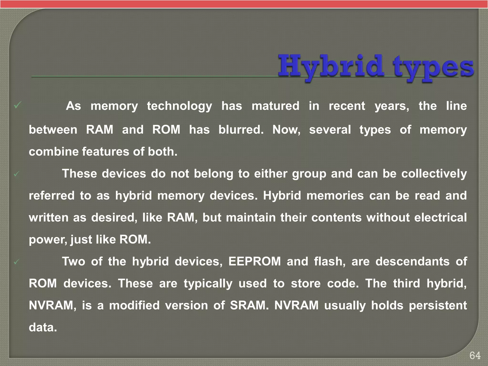  As memory technology has matured in recent years, the line
between RAM and ROM has blurred. Now, several types of memory
combine features of both.
 These devices do not belong to either group and can be collectively
referred to as hybrid memory devices. Hybrid memories can be read and
written as desired, like RAM, but maintain their contents without electrical
power, just like ROM.
 Two of the hybrid devices, EEPROM and flash, are descendants of
ROM devices. These are typically used to store code. The third hybrid,
NVRAM, is a modified version of SRAM. NVRAM usually holds persistent
data.
64
 