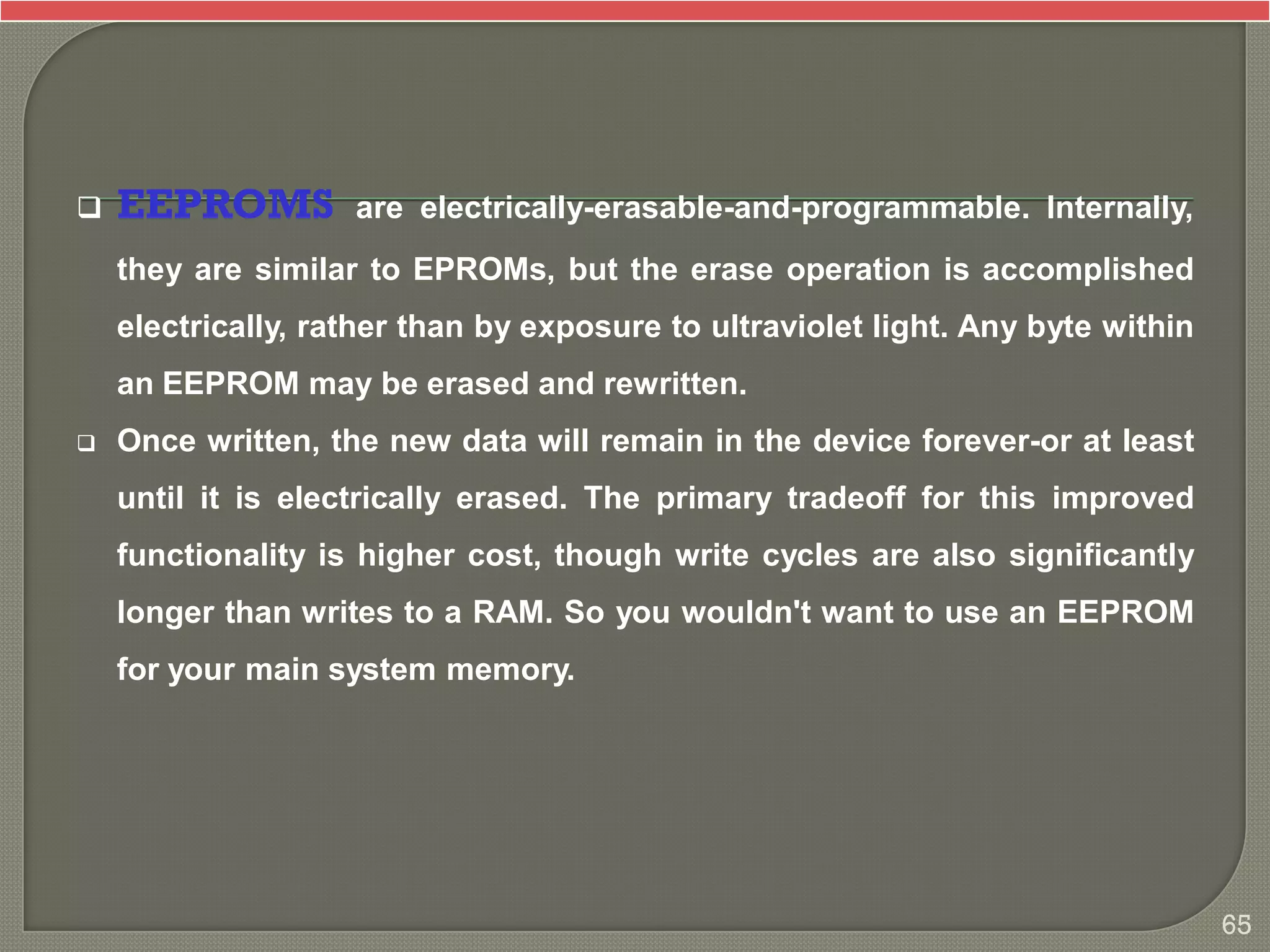  EEPROMS are electrically-erasable-and-programmable. Internally,
they are similar to EPROMs, but the erase operation is accomplished
electrically, rather than by exposure to ultraviolet light. Any byte within
an EEPROM may be erased and rewritten.
 Once written, the new data will remain in the device forever-or at least
until it is electrically erased. The primary tradeoff for this improved
functionality is higher cost, though write cycles are also significantly
longer than writes to a RAM. So you wouldn't want to use an EEPROM
for your main system memory.
65
 
