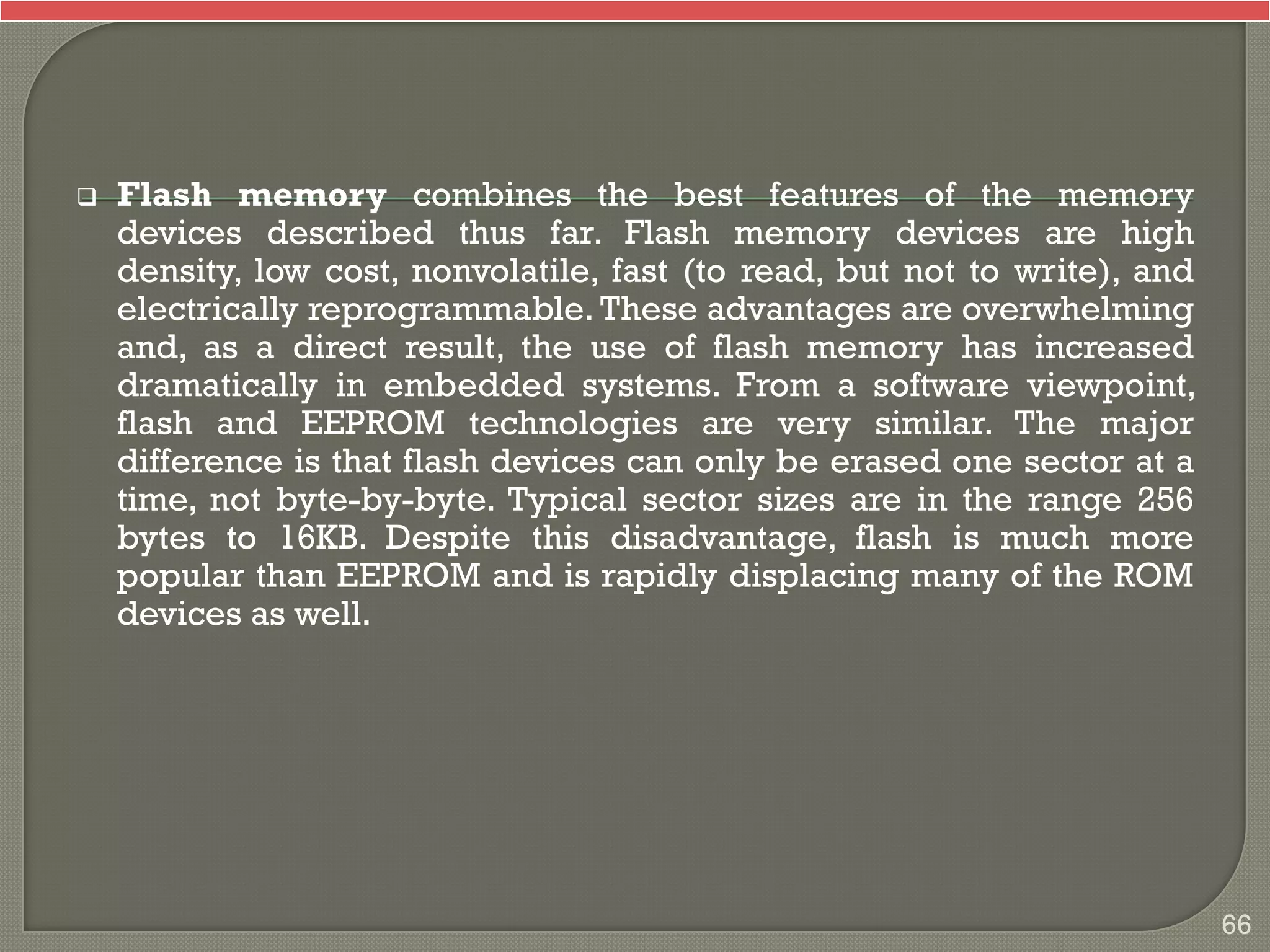  Flash memory combines the best features of the memory
devices described thus far. Flash memory devices are high
density, low cost, nonvolatile, fast (to read, but not to write), and
electrically reprogrammable. These advantages are overwhelming
and, as a direct result, the use of flash memory has increased
dramatically in embedded systems. From a software viewpoint,
flash and EEPROM technologies are very similar. The major
difference is that flash devices can only be erased one sector at a
time, not byte-by-byte. Typical sector sizes are in the range 256
bytes to 16KB. Despite this disadvantage, flash is much more
popular than EEPROM and is rapidly displacing many of the ROM
devices as well.
66
 