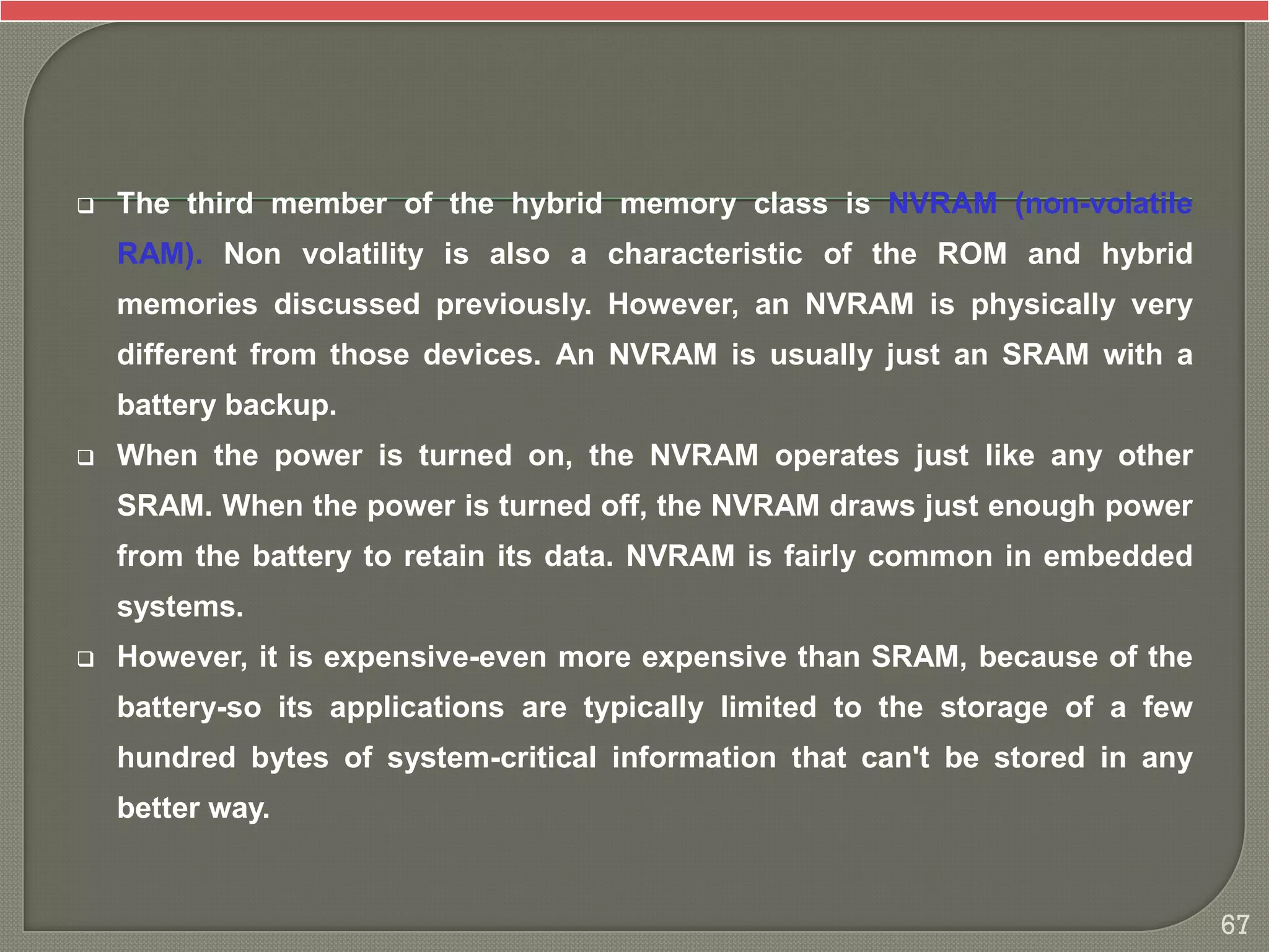  The third member of the hybrid memory class is NVRAM (non-volatile
RAM). Non volatility is also a characteristic of the ROM and hybrid
memories discussed previously. However, an NVRAM is physically very
different from those devices. An NVRAM is usually just an SRAM with a
battery backup.
 When the power is turned on, the NVRAM operates just like any other
SRAM. When the power is turned off, the NVRAM draws just enough power
from the battery to retain its data. NVRAM is fairly common in embedded
systems.
 However, it is expensive-even more expensive than SRAM, because of the
battery-so its applications are typically limited to the storage of a few
hundred bytes of system-critical information that can't be stored in any
better way.
67
 