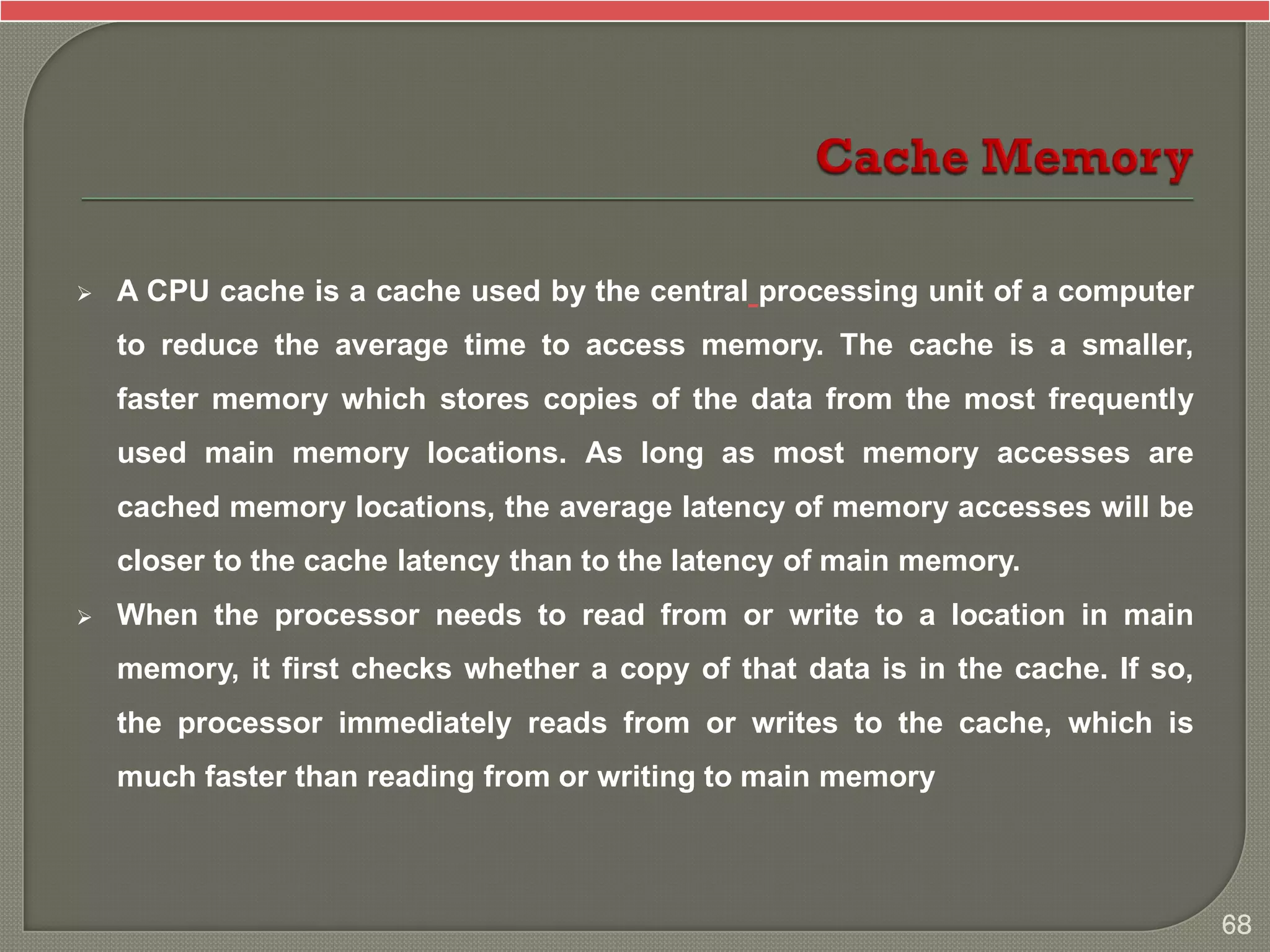  A CPU cache is a cache used by the central processing unit of a computer
to reduce the average time to access memory. The cache is a smaller,
faster memory which stores copies of the data from the most frequently
used main memory locations. As long as most memory accesses are
cached memory locations, the average latency of memory accesses will be
closer to the cache latency than to the latency of main memory.
 When the processor needs to read from or write to a location in main
memory, it first checks whether a copy of that data is in the cache. If so,
the processor immediately reads from or writes to the cache, which is
much faster than reading from or writing to main memory
68
 