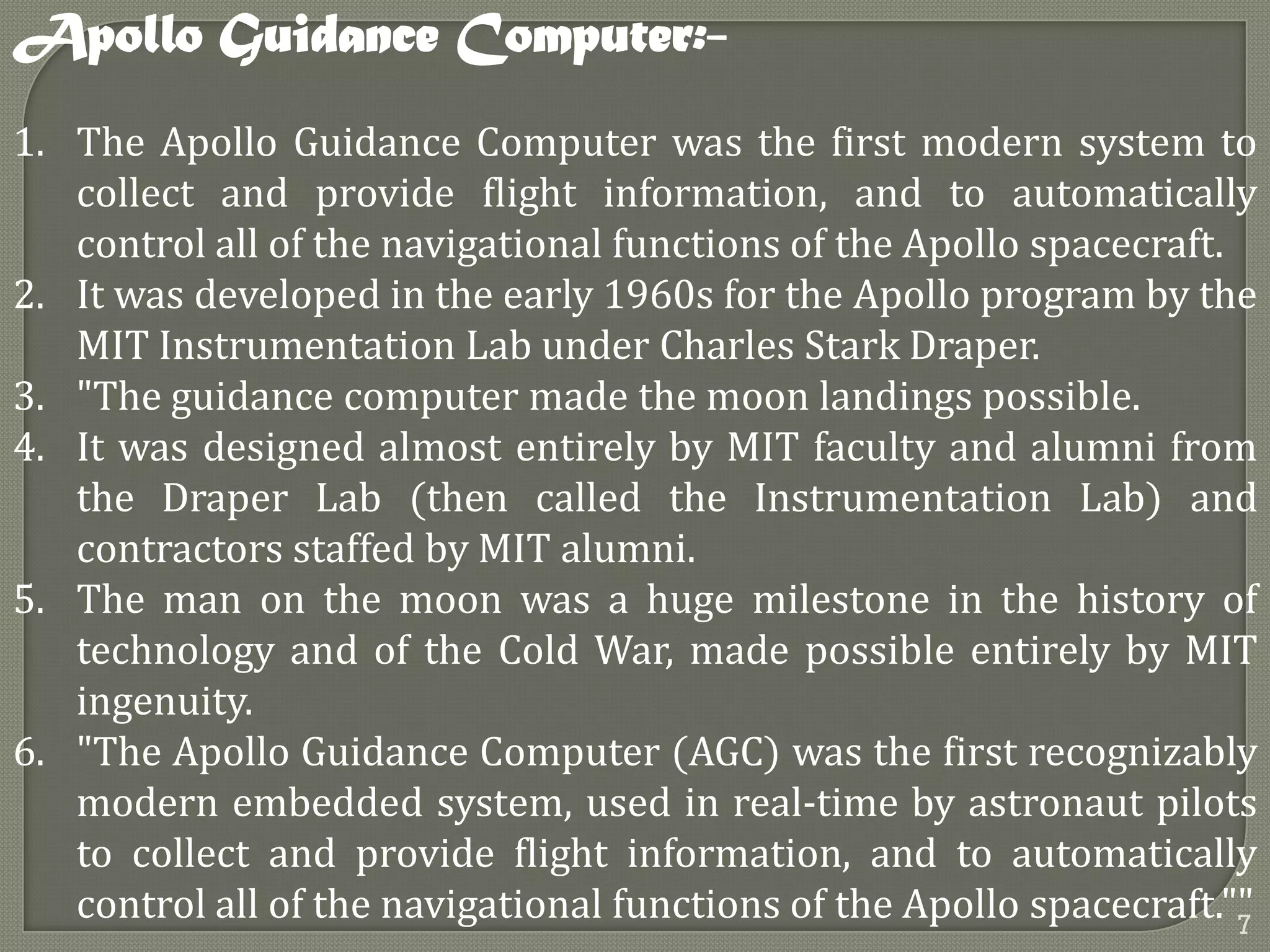 1. The Apollo Guidance Computer was the first modern system to
collect and provide flight information, and to automatically
control all of the navigational functions of the Apollo spacecraft.
2. It was developed in the early 1960s for the Apollo program by the
MIT Instrumentation Lab under Charles Stark Draper.
3. "The guidance computer made the moon landings possible.
4. It was designed almost entirely by MIT faculty and alumni from
the Draper Lab (then called the Instrumentation Lab) and
contractors staffed by MIT alumni.
5. The man on the moon was a huge milestone in the history of
technology and of the Cold War, made possible entirely by MIT
ingenuity.
6. "The Apollo Guidance Computer (AGC) was the first recognizably
modern embedded system, used in real-time by astronaut pilots
to collect and provide flight information, and to automatically
control all of the navigational functions of the Apollo spacecraft.""
Apollo Guidance Computer:-
7
 