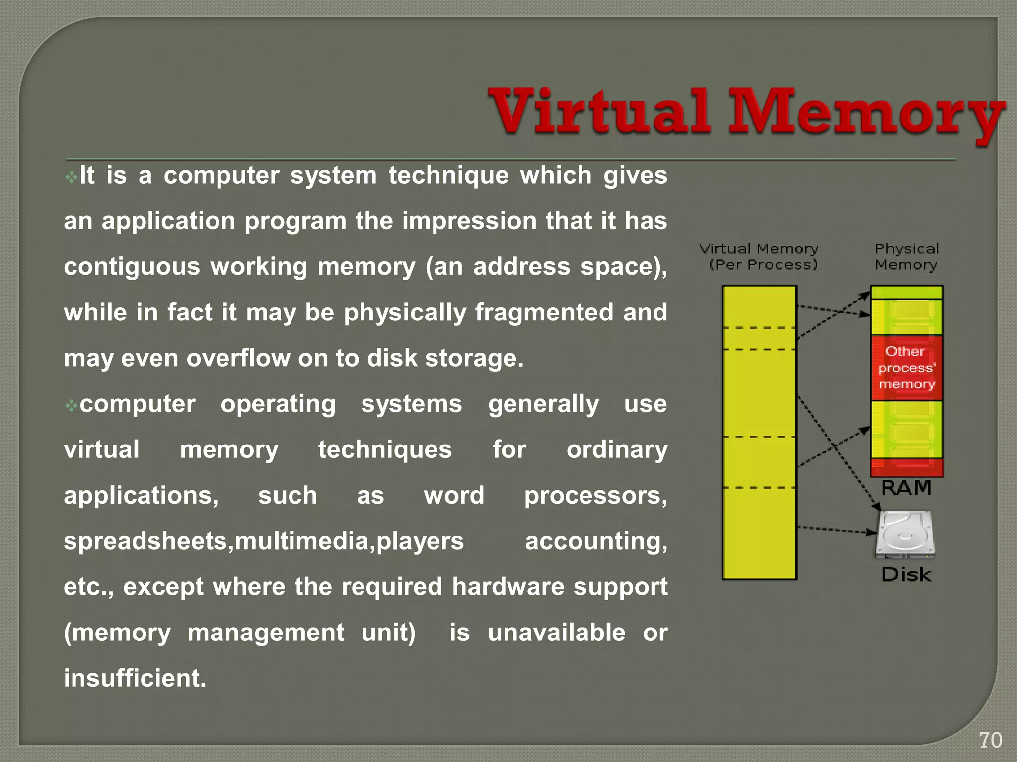It is a computer system technique which gives
an application program the impression that it has
contiguous working memory (an address space),
while in fact it may be physically fragmented and
may even overflow on to disk storage.
computer operating systems generally use
virtual memory techniques for ordinary
applications, such as word processors,
spreadsheets,multimedia,players accounting,
etc., except where the required hardware support
(memory management unit) is unavailable or
insufficient.
70
 