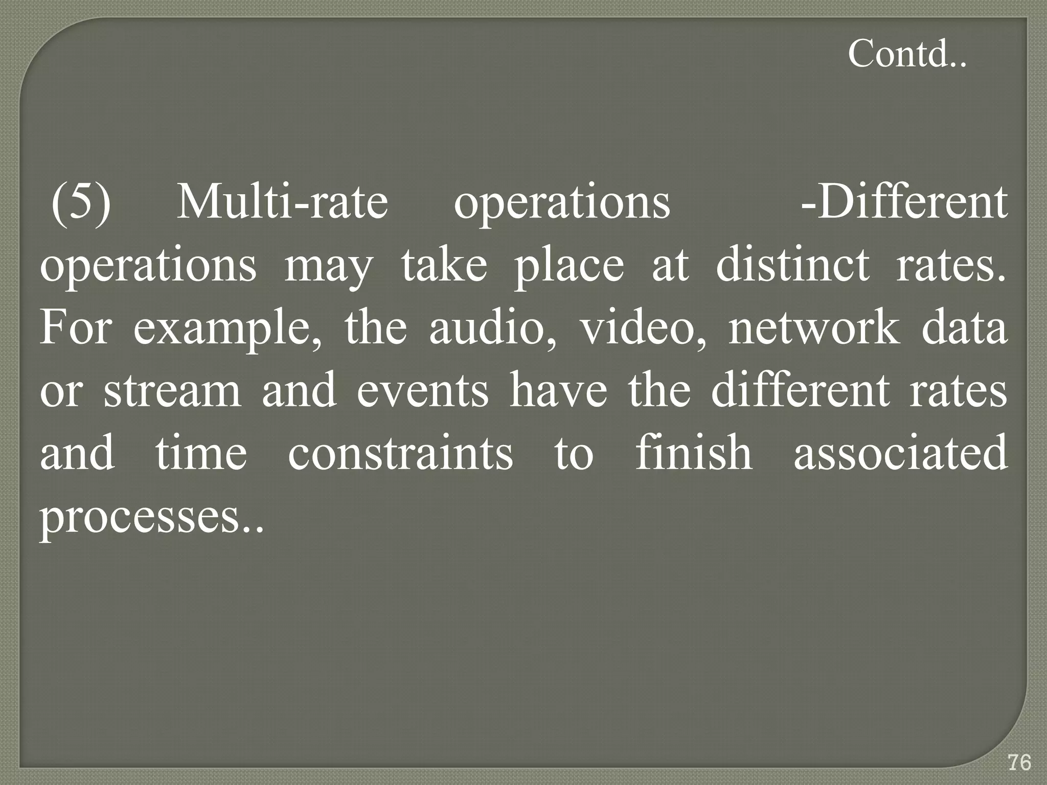 (5) Multi-rate operations -Different
operations may take place at distinct rates.
For example, the audio, video, network data
or stream and events have the different rates
and time constraints to finish associated
processes..
Contd..
76
 