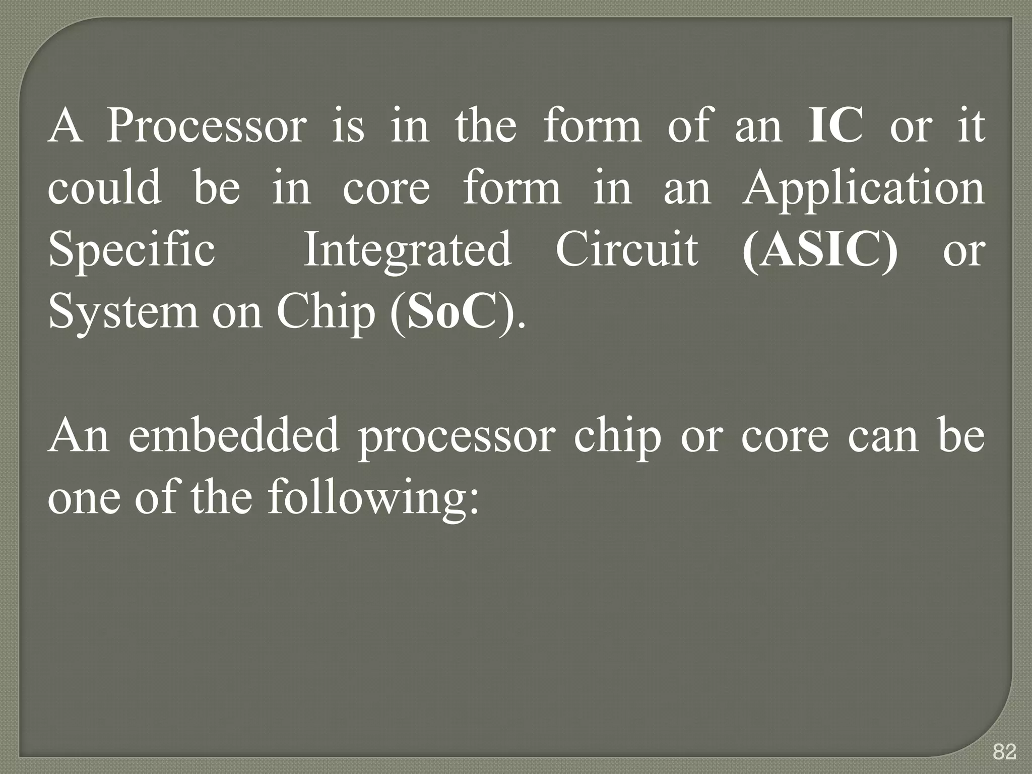 A Processor is in the form of an IC or it
could be in core form in an Application
Specific Integrated Circuit (ASIC) or
System on Chip (SoC).
An embedded processor chip or core can be
one of the following:
82
 