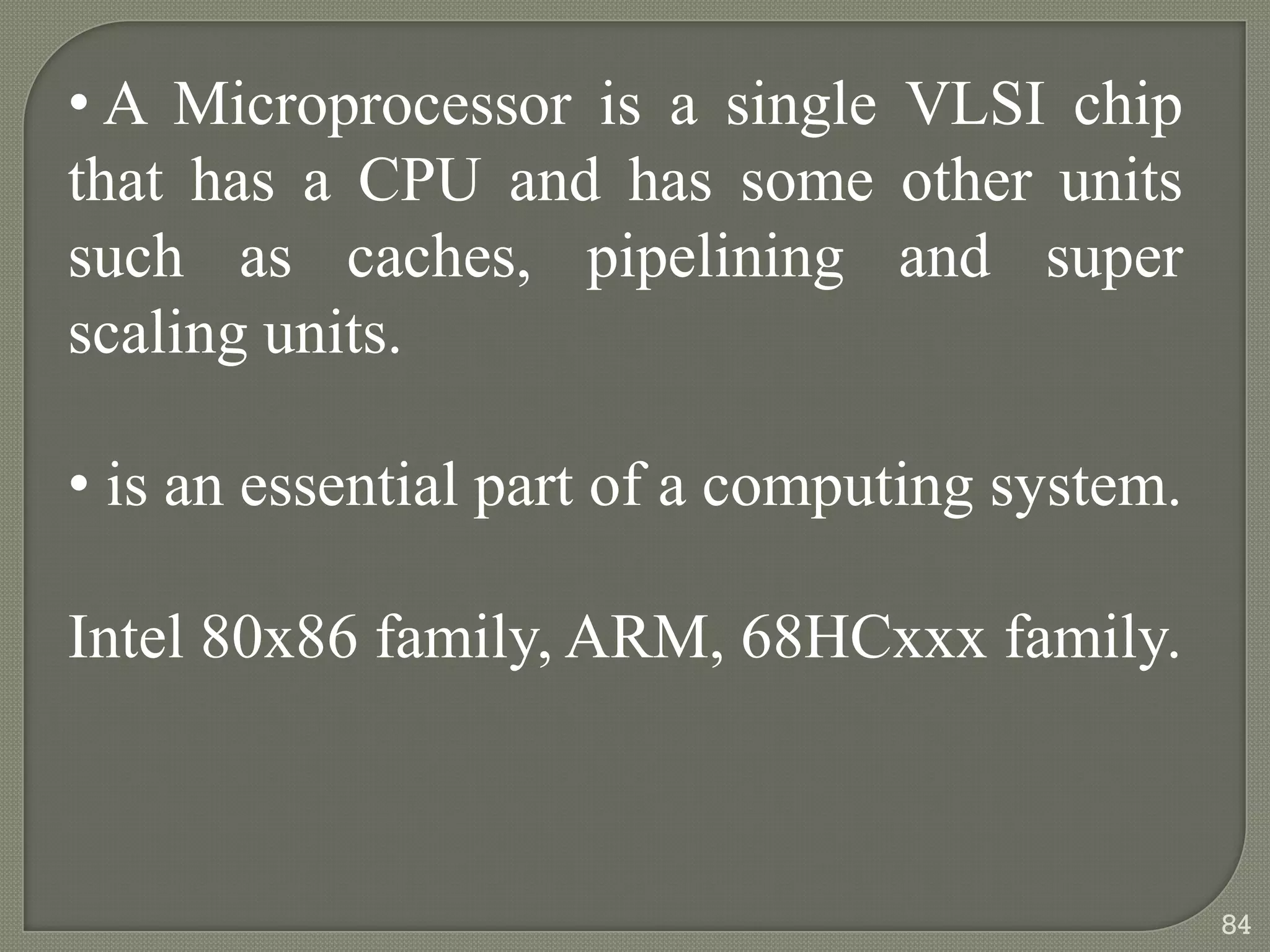 • A Microprocessor is a single VLSI chip
that has a CPU and has some other units
such as caches, pipelining and super
scaling units.
• is an essential part of a computing system.
Intel 80x86 family, ARM, 68HCxxx family.
84
 