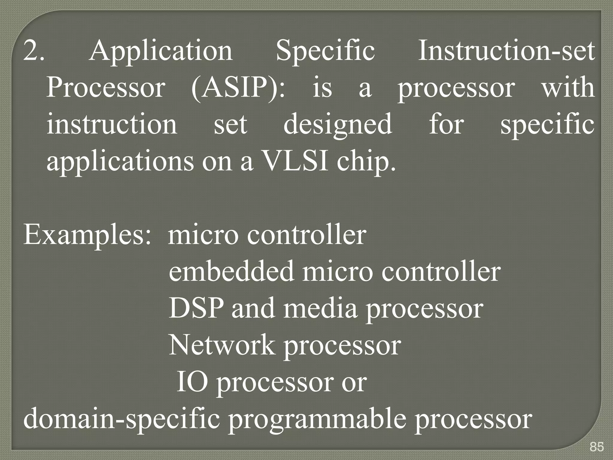 2. Application Specific Instruction-set
Processor (ASIP): is a processor with
instruction set designed for specific
applications on a VLSI chip.
Examples: micro controller
embedded micro controller
DSP and media processor
Network processor
IO processor or
domain-specific programmable processor
85
 