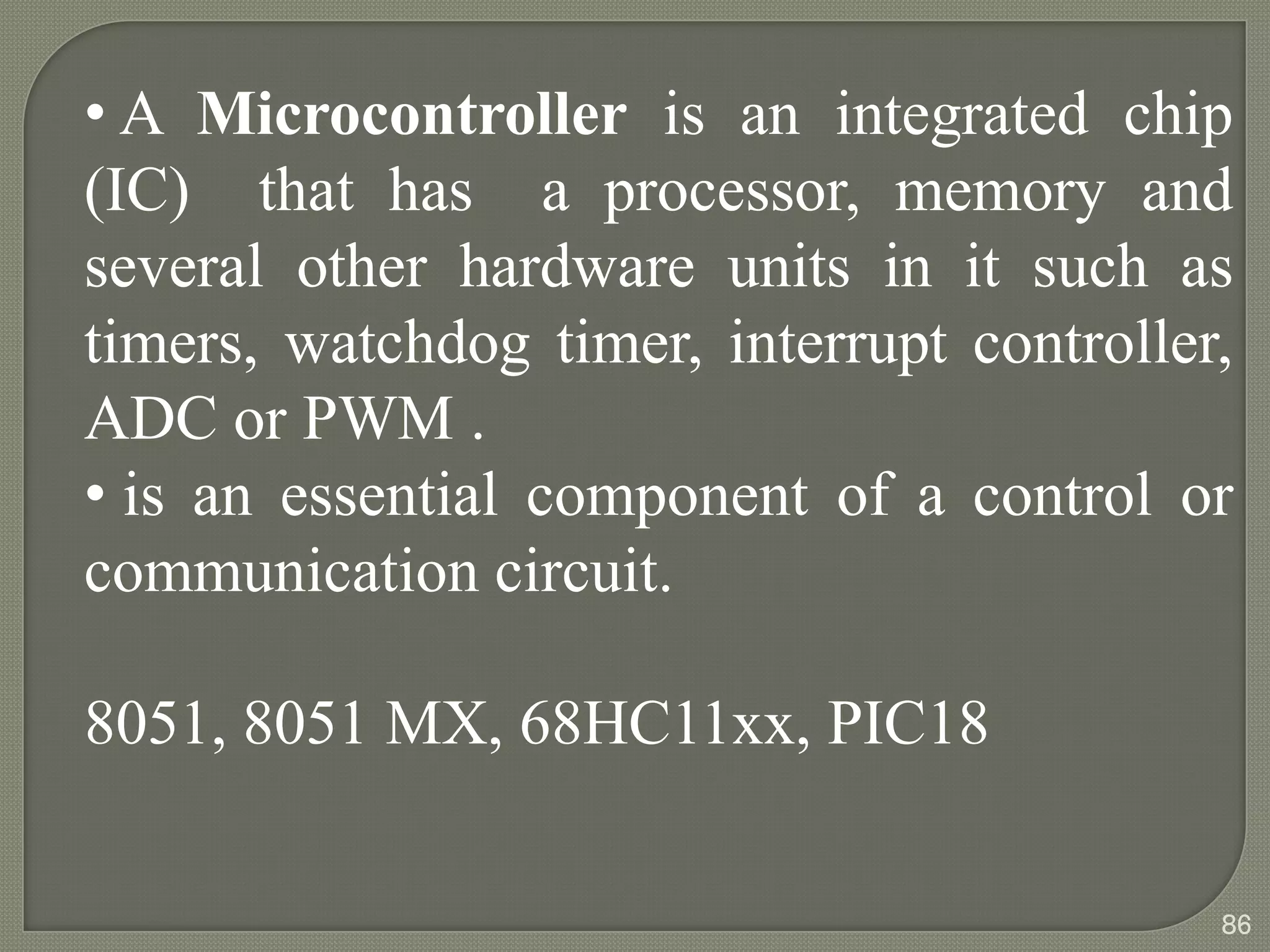 • A Microcontroller is an integrated chip
(IC) that has a processor, memory and
several other hardware units in it such as
timers, watchdog timer, interrupt controller,
ADC or PWM .
• is an essential component of a control or
communication circuit.
8051, 8051 MX, 68HC11xx, PIC18
86
 
