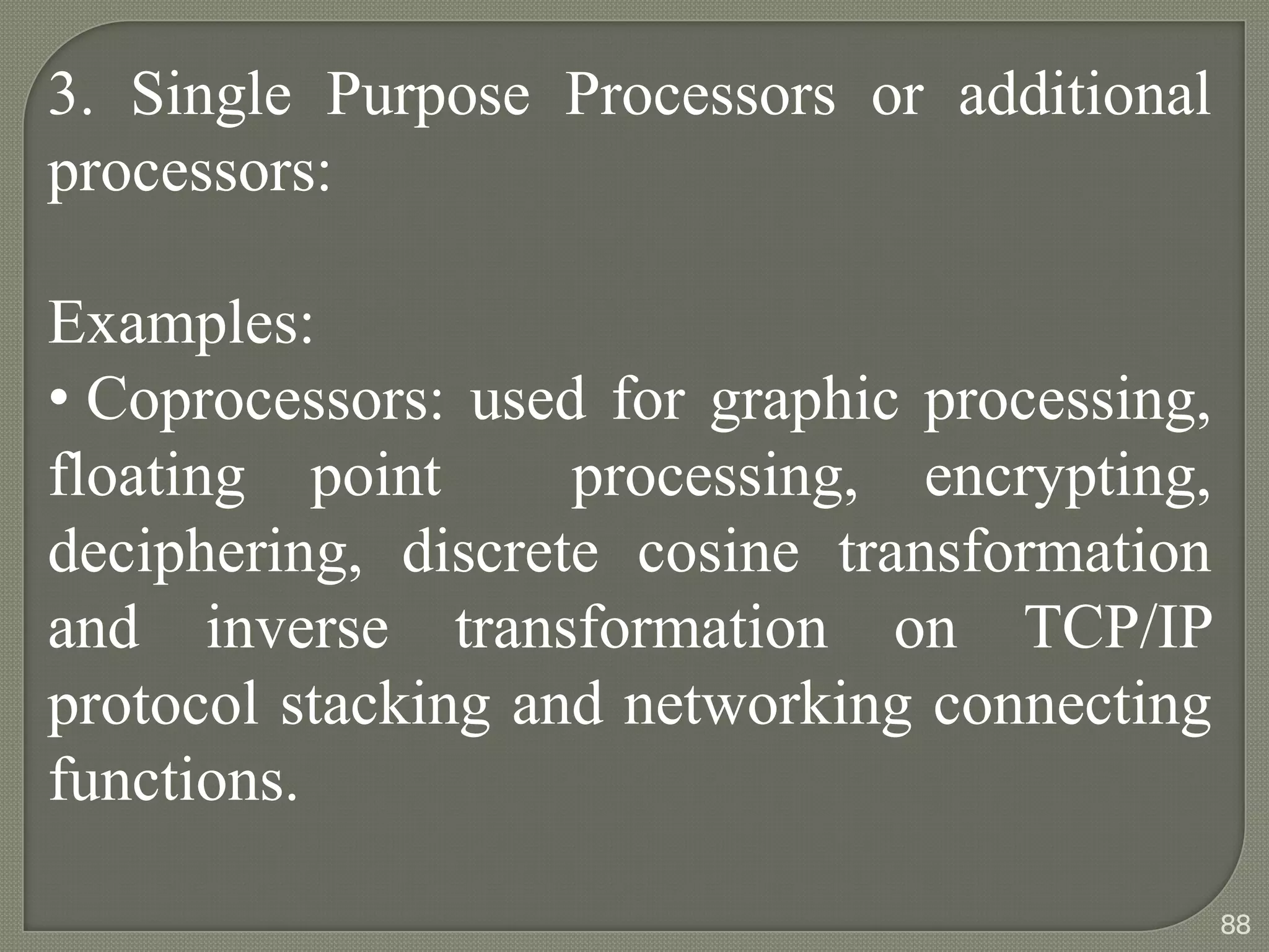 3. Single Purpose Processors or additional
processors:
Examples:
• Coprocessors: used for graphic processing,
floating point processing, encrypting,
deciphering, discrete cosine transformation
and inverse transformation on TCP/IP
protocol stacking and networking connecting
functions.
88
 