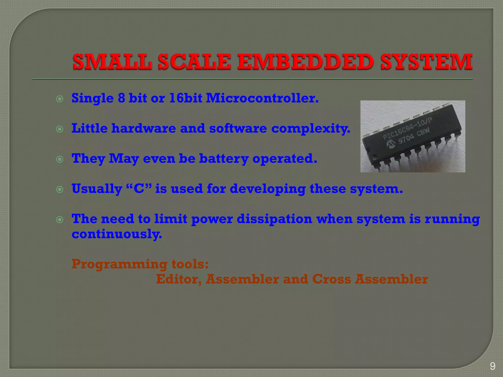  Single 8 bit or 16bit Microcontroller.
 Little hardware and software complexity.
 They May even be battery operated.
 Usually “C” is used for developing these system.
 The need to limit power dissipation when system is running
continuously.
Programming tools:
Editor, Assembler and Cross Assembler
9
 