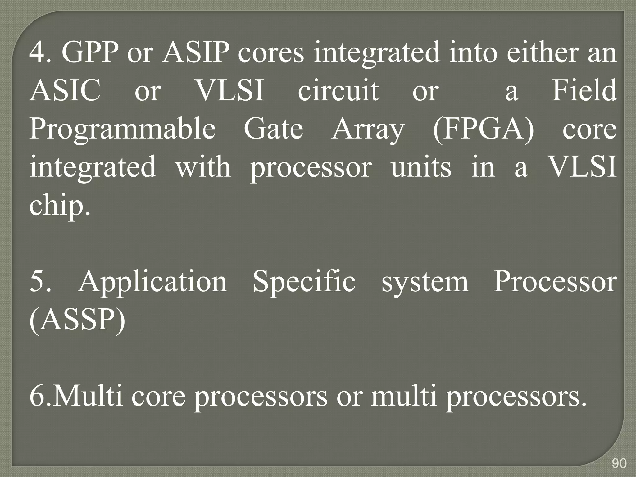 4. GPP or ASIP cores integrated into either an
ASIC or VLSI circuit or a Field
Programmable Gate Array (FPGA) core
integrated with processor units in a VLSI
chip.
5. Application Specific system Processor
(ASSP)
6.Multi core processors or multi processors.
90
 