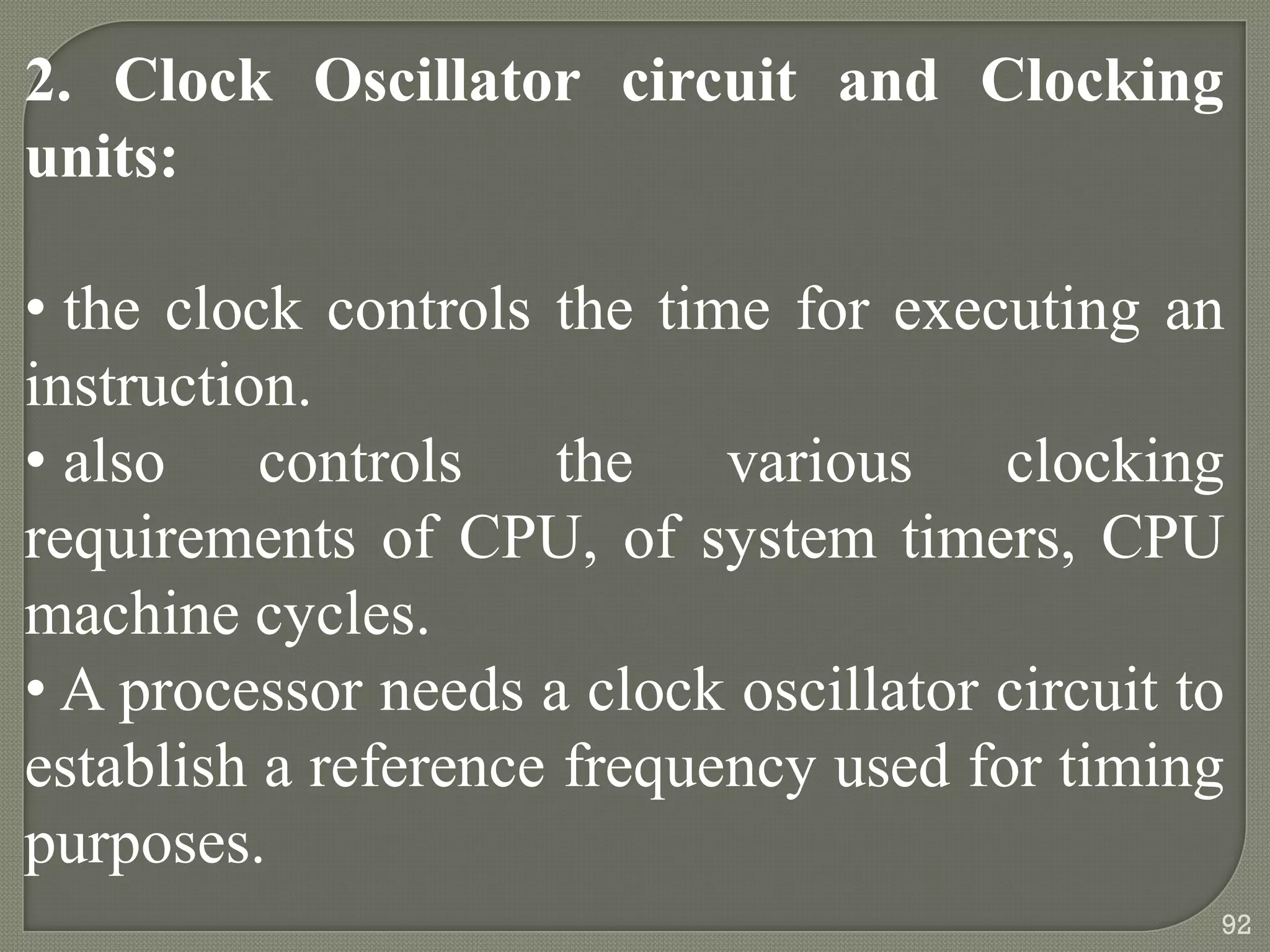2. Clock Oscillator circuit and Clocking
units:
• the clock controls the time for executing an
instruction.
• also controls the various clocking
requirements of CPU, of system timers, CPU
machine cycles.
• A processor needs a clock oscillator circuit to
establish a reference frequency used for timing
purposes.
92
 