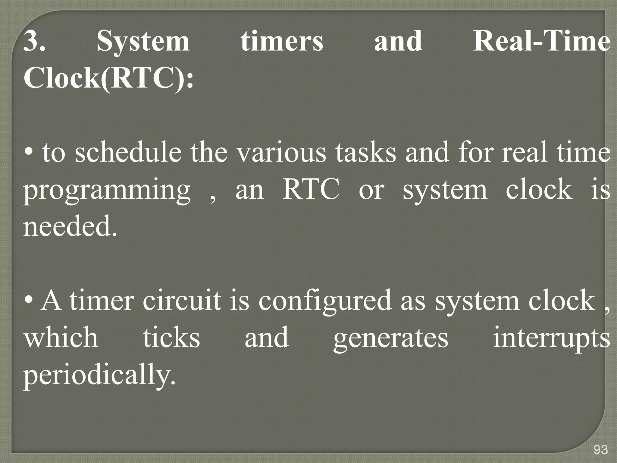 3. System timers and Real-Time
Clock(RTC):
• to schedule the various tasks and for real time
programming , an RTC or system clock is
needed.
• A timer circuit is configured as system clock ,
which ticks and generates interrupts
periodically.
93
 