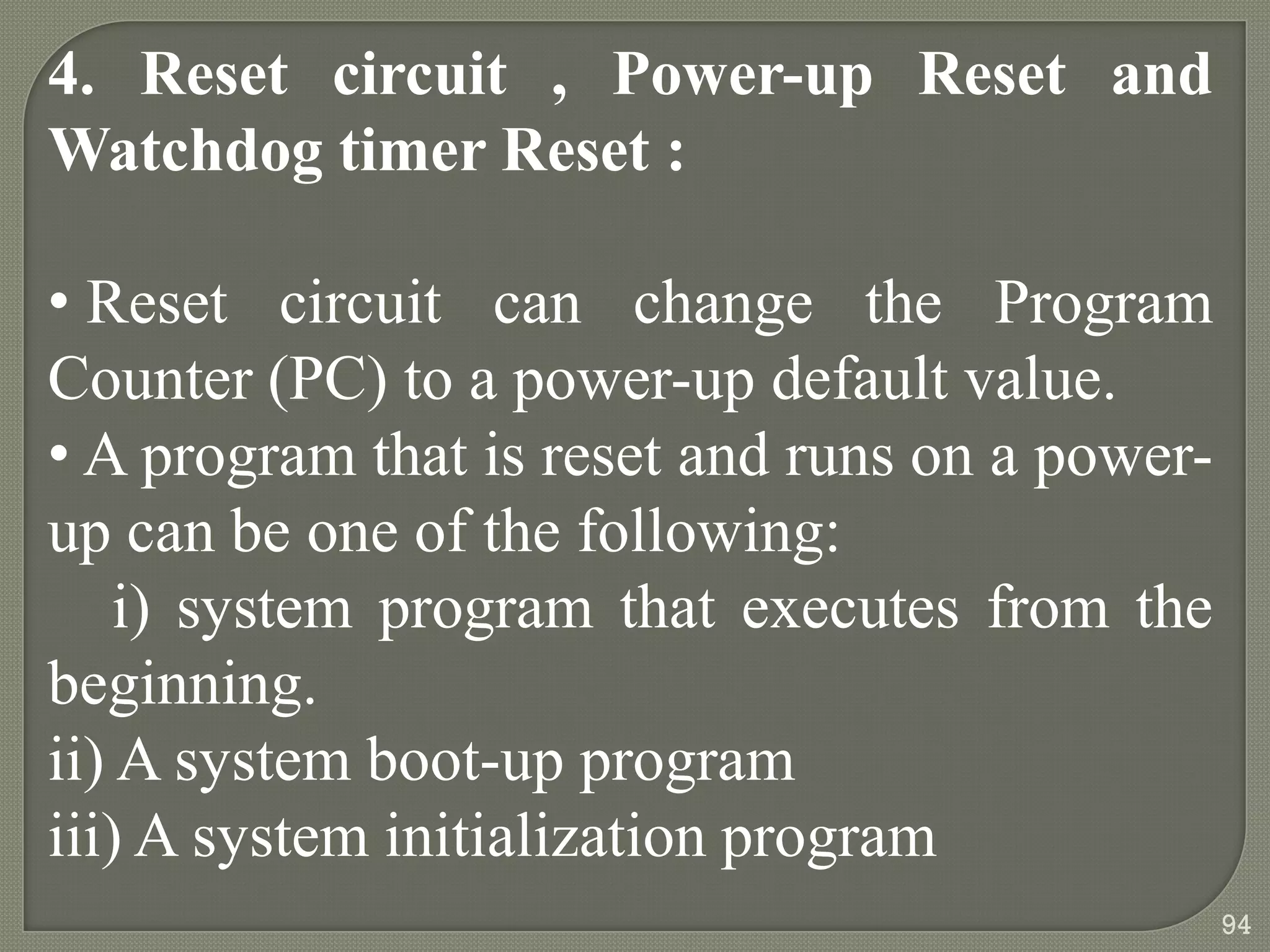 4. Reset circuit , Power-up Reset and
Watchdog timer Reset :
• Reset circuit can change the Program
Counter (PC) to a power-up default value.
• A program that is reset and runs on a power-
up can be one of the following:
i) system program that executes from the
beginning.
ii) A system boot-up program
iii) A system initialization program
94
 