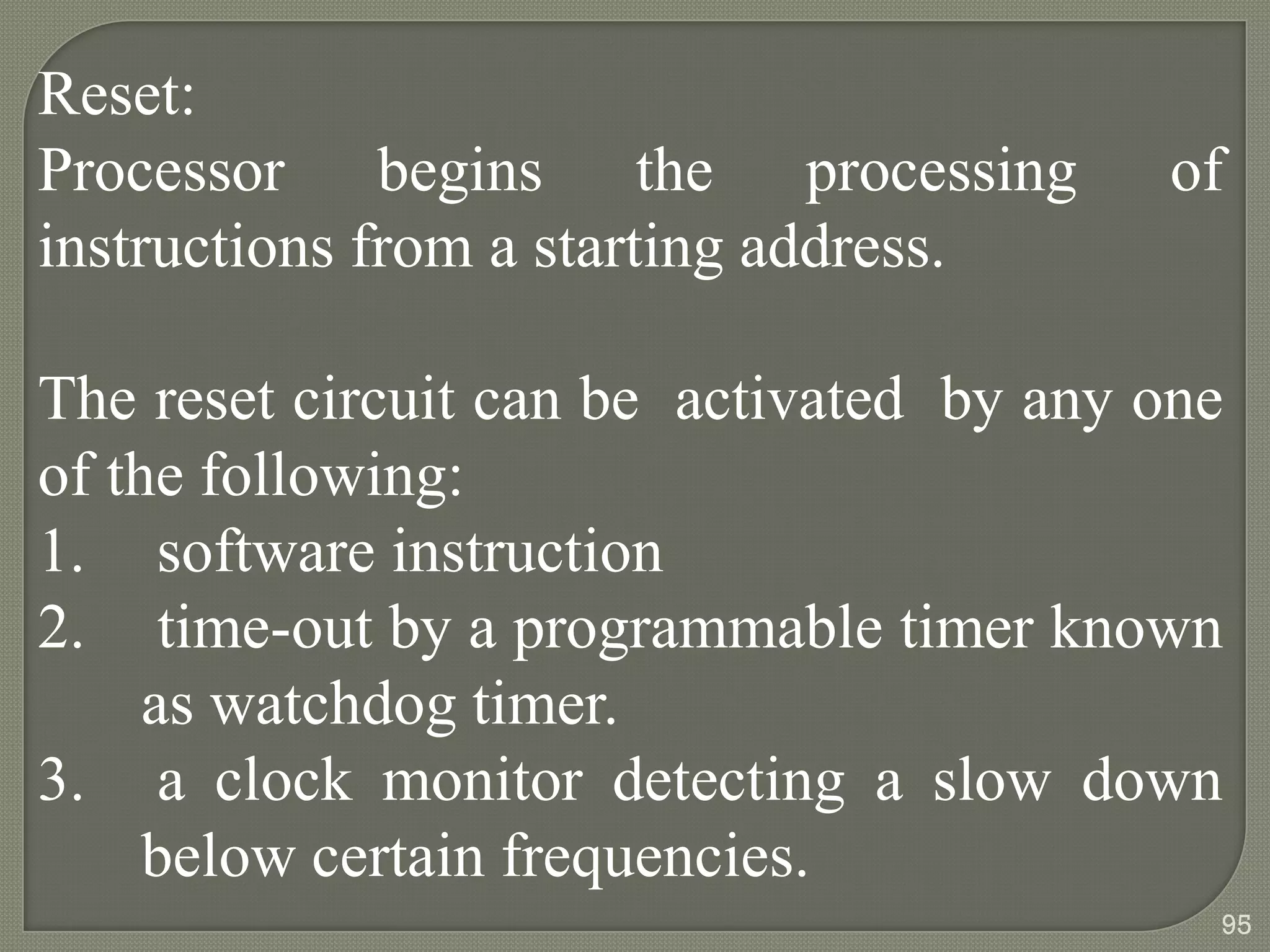 Reset:
Processor begins the processing of
instructions from a starting address.
The reset circuit can be activated by any one
of the following:
1. software instruction
2. time-out by a programmable timer known
as watchdog timer.
3. a clock monitor detecting a slow down
below certain frequencies.
95
 