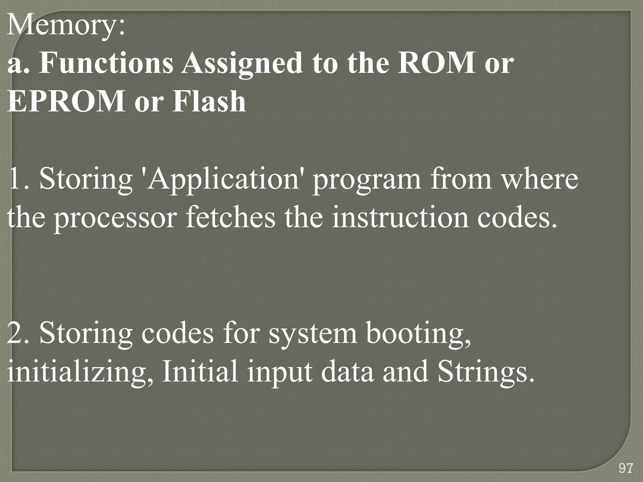 Memory:
a. Functions Assigned to the ROM or
EPROM or Flash
1. Storing 'Application' program from where
the processor fetches the instruction codes.
2. Storing codes for system booting,
initializing, Initial input data and Strings.
97
 